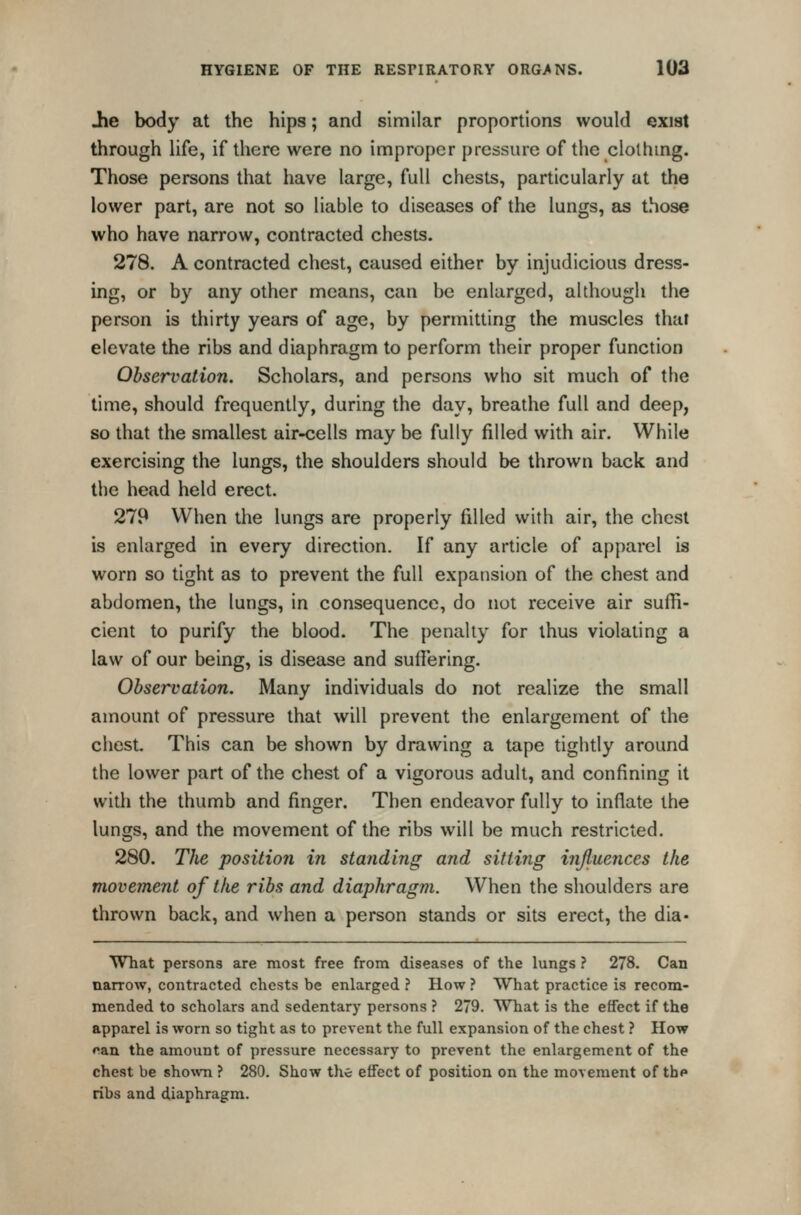 iie body at the hips; and similar proportions would exist through life, if there were no improper pressure of the clolhmg. Those persons that have large, full chests, particularly at the lower part, are not so liable to diseases of the lungs, as those who have narrow, contracted chests. 278. A contracted chest, caused either by injudicious dress- ing, or by any other means, can be enlarged, although the person is thirty years of age, by permitting the muscles that elevate the ribs and diaphragm to perform their proper function Observation. Scholars, and persons who sit much of the time, should frequently, during the day, breathe full and deep, so that the smallest air-cells may be fully filled with air. While exercising the lungs, the shoulders should be thrown back and the head held erect. 279 When the lungs are properly filled with air, the chest is enlarged in every direction. If any article of apparel is worn so tight as to prevent the full expansion of the chest and abdomen, the lungs, in consequence, do not receive air suffi- cient to purify the blood. The penalty for thus violating a law of our being, is disease and suffering. Observation. Many individuals do not realize the small amount of pressure that will prevent the enlargement of the chest. This can be shown by drawing a tape tightly around the lower part of the chest of a vigorous adult, and confining it with the thumb and finger. Then endeavor fully to inflate the lungs, and the movement of the ribs will be much restricted. 280. The position in standing and sitting injluences the movement of the ribs and diaphragm. When the shoulders are thrown back, and when a person stands or sits erect, the dia- What persons are most free from diseases of the lungs ? 278. Can narrow, contracted chests be enlarged ? How ? What practice is recom- mended to scholars and sedentary persons ? 279. What is the effect if the apparel is worn so tight as to prevent the full expansion of the chest ? How pan the amount of pressure necessary to prevent the enlargement of the chest be shown ? 280. Show the effect of position on the movement of the ribs and diaphragm.