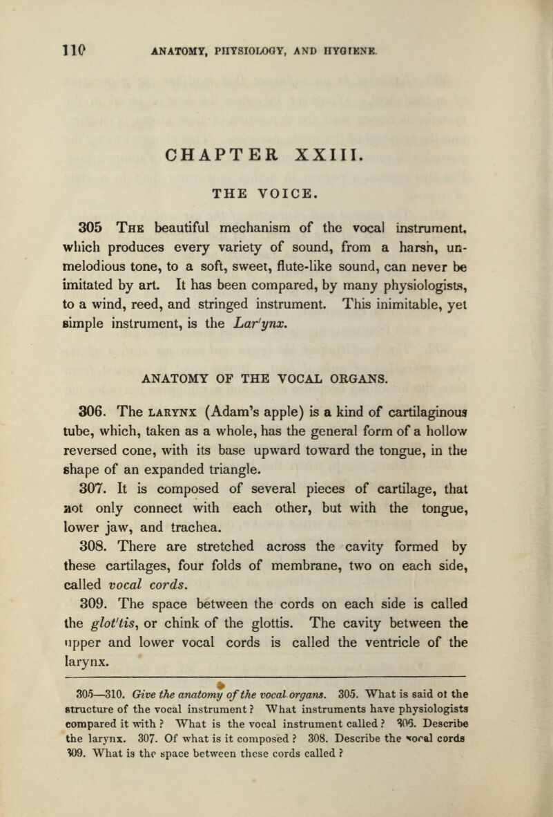 CHAPTER XXIII. THE VOICE. 305 The beautiful mechanism of the vocal instrument, whicli produces every variety of sound, from a harsh, un- melodious tone, to a soft, sweet, flute-like sound, can never be imitated by art. It has been compared, by many physiologists, to a wind, reed, and stringed instrument. This inimitable, yet simple instrument, is the Lar'ynx. ANATOMY OF THE VOCAL ORGANS. 306. The larynx (Adam's apple) is a kind of cartilaginous tube, which, taken as a whole, has the general form of a hollow reversed cone, with its base upward toward the tongue, in the shape of an expanded triangle. 307. It is composed of several pieces of cartilage, that aot only connect with each other, but with the tongue, lower jaw, and trachea. 308. There are stretched across the cavity formed by these cartilages, four folds of membrane, two on each side, called vocal cords. 309. The space between the cords on each side is called the glot'tis^ or chink of the glottis. The cavity between the upper and lower vocal cords is called the ventricle of the larynx. 30'5—310. Give the anatomy of the vocal organs. 305. What is said ot the structxire of the vocal instrument ? What instruments have physiologists compared it with ? What is the vocal instrument called ? S06. Describe the larynx. 307. Of what is it composed ? 308. Describe the sterol corda W9. What is the space between these cords called ?