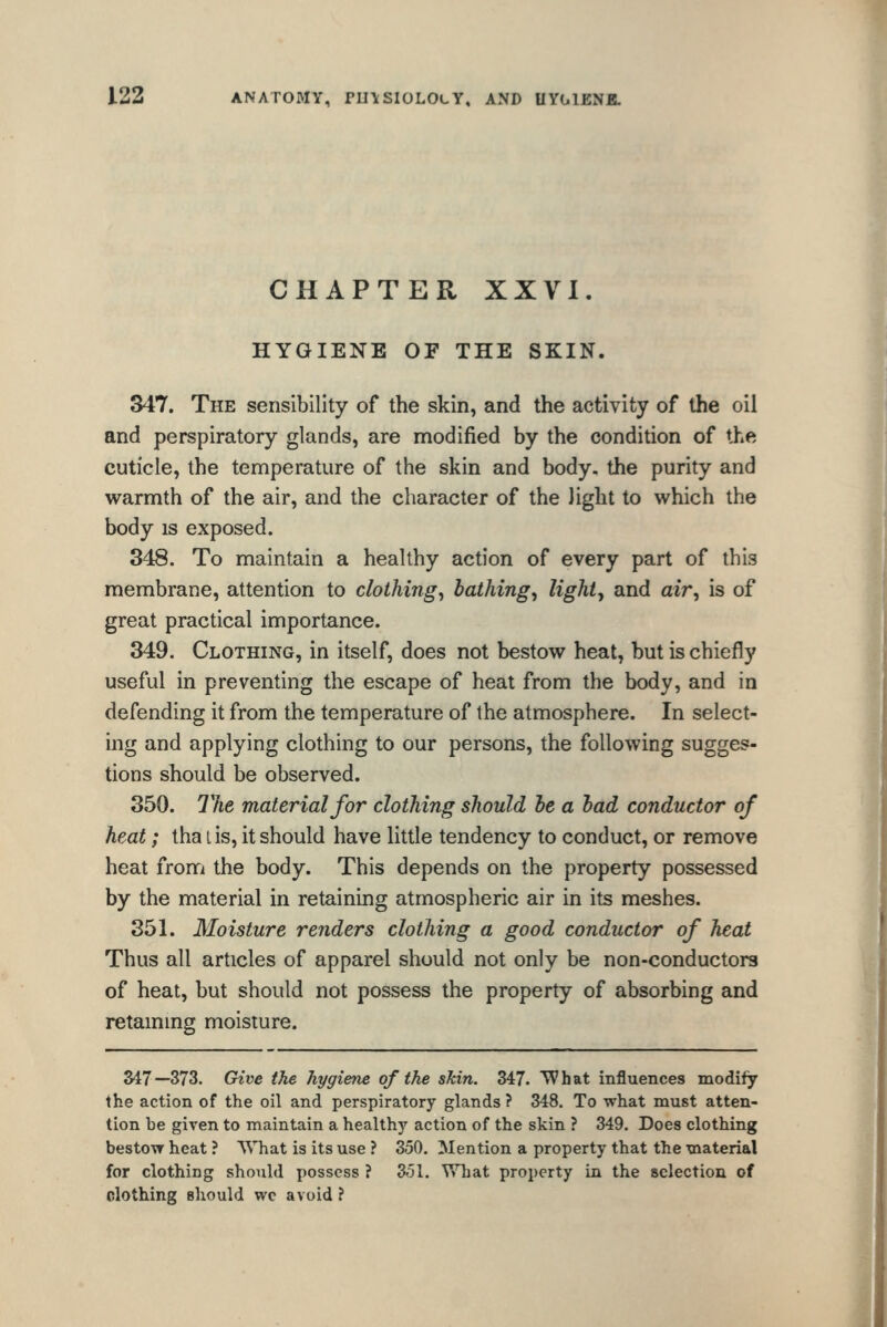 CHAPTER XXVI. HYGIENE OF THE SKIN. 347. The sensibility of the skin, and the activity of the oil and perspiratory glands, are modified by the condition of the cuticle, the temperature of the skin and body, the purity and warmth of the air, and the character of the light to which the body is exposed. 348. To maintain a healthy action of every part of this membrane, attention to clothings bathings lights and air^ is of great practical importance. 349. Clothing, in itself, does not bestow heat, but is chiefly useful in preventing the escape of heat from the body, and in defending it from the temperature of the atmosphere. In select- ing and applying clothing to our persons, the following sugges- tions should be observed. 350. The material for clothing should he a had conductor of heat; tha lis, it should have little tendency to conduct, or remove heat fronfi the body. This depends on the property possessed by the material in retaining atmospheric air in its meshes. 351. Moisture renders clothing a good conductor of heat Thus all articles of apparel should not only be non-conductors of heat, but should not possess the property of absorbing and retaining moisture. 347—373. Give the hygiene of the skin. 347. What influences modify the action of the oil and perspiratory glands ? 348. To what must atten- tion be given to maintain a healthy action of the skin ? 349. Does clothing bestow heat ? What is its use ? 350. Mention a property that the material for clothing should possess ? 351. V7hat property in the selection of clothing should wc avoid ?