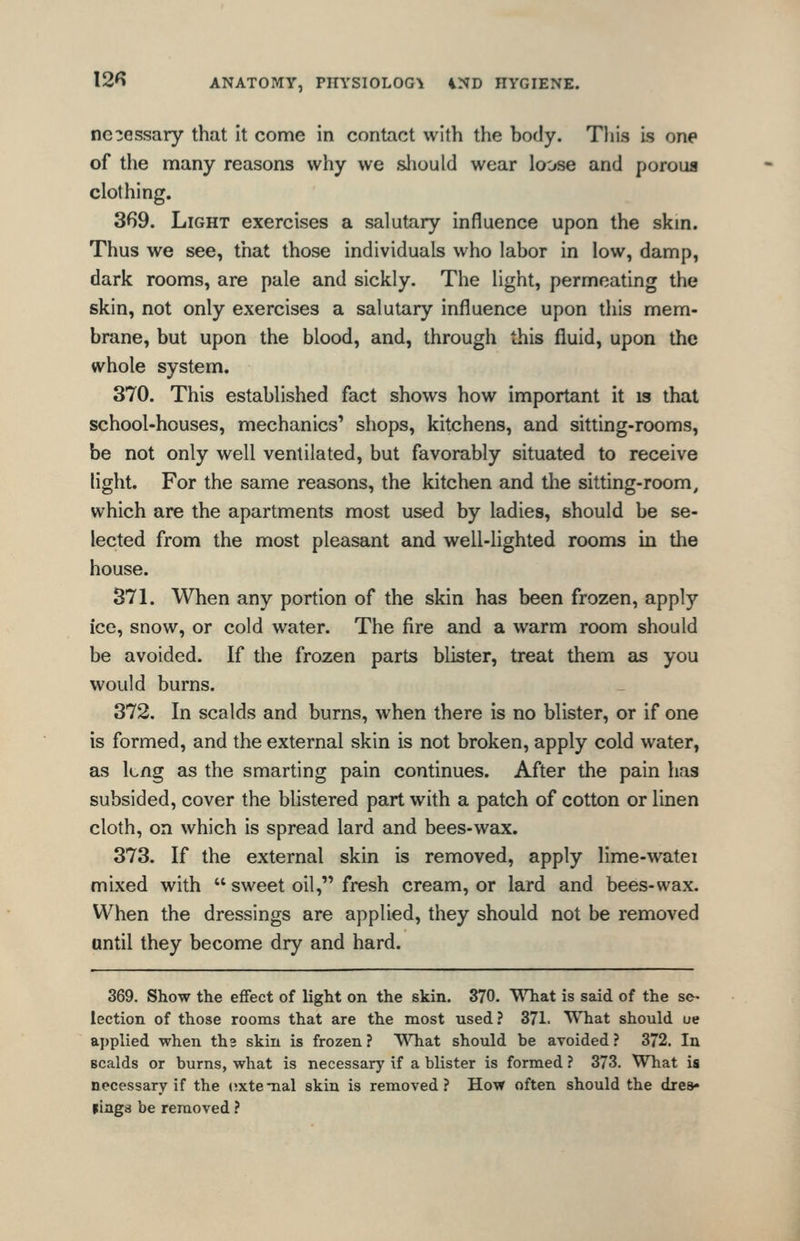 necessary that it come in contact with the body. This is one of the many reasons why we should wear loose and poroua clothing. 369. Light exercises a salutary influence upon the skin. Thus we see, that those individuals who labor in low, damp, dark rooms, are pale and sickly. The light, permeating the skin, not only exercises a salutary influence upon this mem- brane, but upon the blood, and, through this fluid, upon the whole system. 370. This established fact shows how important it is that school-houses, mechanics' shops, kitchens, and sitting-rooms, be not only well ventilated, but favorably situated to receive light. For the same reasons, the kitchen and the sitting-room, which are the apartments most used by ladies, should be se- lected from the most pleasant and well-lighted rooms in the house. 871. When any portion of the skin has been frozen, apply ice, snow, or cold water. The fire and a warm room should be avoided. If the frozen parts blister, treat them as you would burns. 372. In scalds and burns, when there is no blister, or if one is formed, and the external skin is not broken, apply cold water, as kng as the smarting pain continues. After the pain has subsided, cover the blistered part with a patch of cotton or linen cloth, on which is spread lard and bees-wax. 373. If the external skin is removed, apply lime-watei mixed with  sweet oil, fresh cream, or lard and bees-wax. When the dressings are applied, they should not be removed until they become dry and hard. 369. Show the effect of light on the skin. 370. What is said of the se- lection of those rooms that are the most used ? 371. What should ue ai)plied when the skin is frozen? T^Tiat should be avoided? 372. In scalds or burns, what is necessary if a blister is formed ? 373. What is necessary if the (jxtemal skin is removed? How often should the dies* pings be removed ?