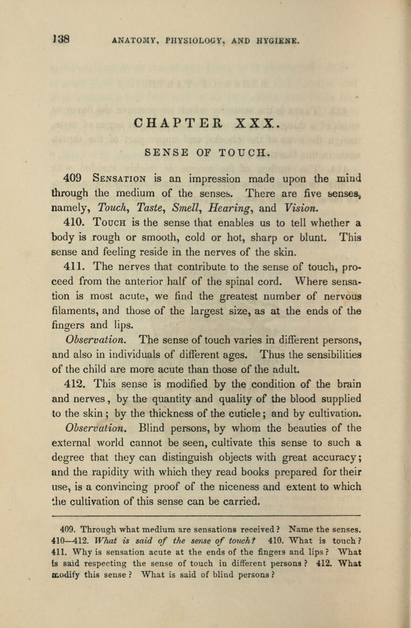 CHAPTER XXX. SENSE OF TOUCH. 409 Sensation is an impression made upon the mind through the medium of the senses. There are five bcnses, namely, Touchy Taste, Smell, Hearing, and Vision. 410. Touch is the sense that enables us to tell whether a body is rough or smooth, cold or hot, sharp or blunt. This sense and feeling reside in the nerves of the skin. 411. The nerves that contribute to the sense of touch, pro- ceed from the anterior half of the spinal cord. Where sensa- tion is most acute, we find the greatest number of nervous filaments, and those of the largest size, as at the ends of the fingers and lips. Observation. The sense of touch varies in different persons, and also in individuals of different ages. Thus the sensibilities of the child are more acute than those of the adult. 412. This sense is modified by the condition of the brain and nerves, by the quantity and quality of the blood supplied to the skin ; by the thickness of the cuticle; and by cultivation. Ohservation. Blind persons, by whom the beauties of the external world cannot be seen, cultivate this sense to such a degree that they can distinguish objects with great accuracy; and the rapidity with which they read books prepared for their use, is a convincing proof of the niceness and extent to which the cultivation of this sense can be carried. 409. Through what mediuin are sensations received ? Name the senses. 410—412. What is said of the sense of totichf 410. What is touch? 411. Why is sensation acute at the ends of the fingers and lips? What Is said respecting the sense of touch in different persons ? 412. What niodify this sense ? Wliat is said of blind persons ?