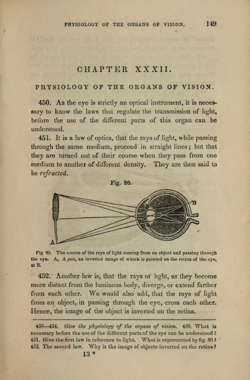 CHAPTER XXXII. PHYSIOLOGY OF THE ORGANS OF VISION. 450. As the eye is strictly an optical instrument, it is neces- sary to know the laws that regulate the transmission of light, before the use of the different parts of this organ can be understood. 451. It is a law of optics, that the rays of light, while passing through the same medium, proceed in straight lines; but that they are turned out of their course when they pass from one medium to another of dilferent density. They are then said to be refracted. Fig. 80. Fig 80. The course of the rays of light coming from an ohject and passln;* throiiijh the eye. A, A pen, an inverted image of wiiicli is painted on the retina of the eye, at B. 452. Another law is, that the rays of light, as they become more distant from the luminous body, diverge, or extend farther fiom each other. We would also add, that the rays of light from an object, in passing through the eye, cross each other. Hence, the image of the object is inverted on the retina. 450—454. Give tJie physiology of the organs of vision. 450. What is necessary before the use of the different parts of the eye can be understood ? 451. Give the first law in reference to light. What is represented by fig. 80 ? 452. The secor.d law. Why is the image of objects inverted on the retina ? 13*