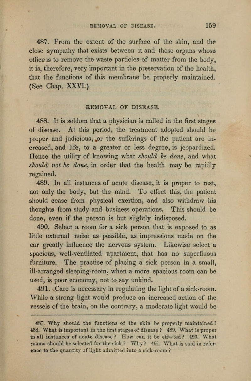 487. From the extent of the surface of the skin, and th<» close synnpathy that exists between it and those organs whose office IS to remove the waste particles of matter from the body, it is, therefore, very important in the preservation of the health, that the functions of this membrane be properly maintained. (See Chap. XXVI.) REMOVAL OF DISEASE. 488. It is seldom that a physician is called in the first stages of disease. At this period, the treatment adopted should be proper and judicious, »or the sufferings of the patient are in- creased, and life, to a greater or less degree, is jeopardized. Hence the utility of knowing what should he done^ and what should not he done^ in order that the health may be rapidly regained. 489. In all instances of acute disease, it is proper to rest, not only the body, but the mind. To effect this, the patient sliould cease from physical exertion, and also withdraw his thoughts from study and business operations. This should be done, even if the person is but slightly indisposed. 490. Select a room for a sick person that is exposed to as little external noise as possible, as impressions made on the ear greatly influence the nervous system. Likewise select a spacious, well-ventilated apartment, that has no superfluous furniture. The practice of placing a sick person in a small, ill-arranged sleeping-room, when a more spacious room can be used, is poor economy, not to say unkind. 491. v.Care is necessary in regulating the light of a sick-room. While a strong light would produce an increased action of the vessels of the brain, on the contrary, a moderate light would be 487. Why should the functions of the skin be properly maintained ? 488. What is important in the first stages of disease ? 489. What is proper in all instances of acute disease ? How can it be eS'^-^ed ? 490. What rooms should be selected for the sick ? Why ? 491. WTiat is said in refer- ence to the quantity jf li^ht admitted iuto a sick-room ?