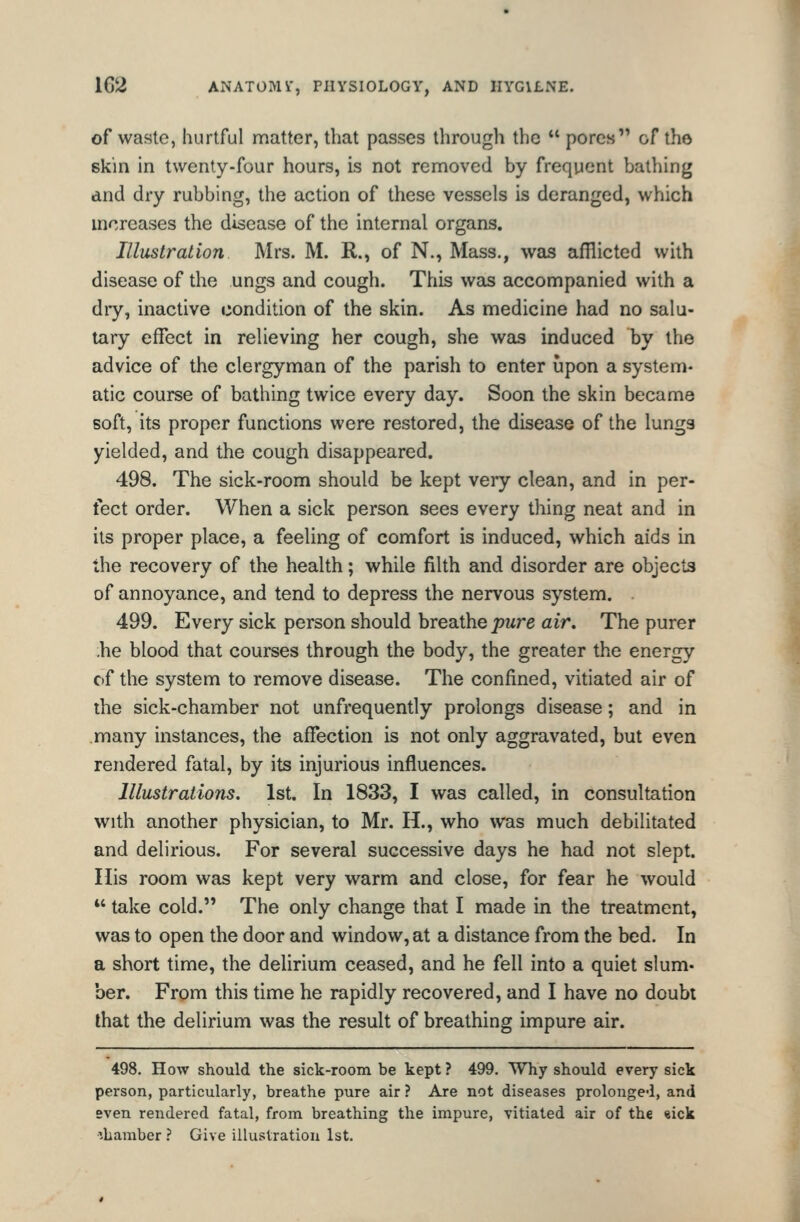 of waste, hurtful matter, that passes through the  pores of the skin in twenty-four hours, is not removed by frequent bathing and dry rubbing, the action of these vessels is deranged, which mcreases the disease of the internal organs. Illustration Mrs. M. R., of N., Mass., was afflicted with disease of the ungs and cough. This was accompanied with a diy, inactive condition of the skin. As medicine had no salu- tary effect in relieving her cough, she was induced by the advice of the clergyman of the parish to enter upon a system* atic course of bathing twice every day. Soon the skin became soft, its proper functions were restored, the disease of the lungs yielded, and the cough disappeared. 498. The sick-room should be kept very clean, and in per- fect order. When a sick person sees every thing neat and in its proper place, a feeling of comfort is induced, which aids in the recovery of the health; while filth and disorder are objects of annoyance, and tend to depress the nervous system. 499. Every sick person should breathe pure air. The purer •he blood that courses through the body, the greater the energy of the system to remove disease. The confined, vitiated air of the sick-chamber not unfrequently prolongs disease; and in many instances, the affection is not only aggravated, but even rendered fatal, by its injurious influences. Illustrations. 1st. In 1833, I was called, in consultation with another physician, to Mr. H., who was much debilitated and delirious. For several successive days he had not slept. Ilis room was kept very warm and close, for fear he would *' take cold. The only change that I made in the treatment, was to open the door and window, at a distance from the bed. In a short time, the delirium ceased, and he fell into a quiet slum- ber. From this time he rapidly recovered, and I have no doubt that the delirium was the result of breathing impure air. 498. How should the sick-room be kept ? 499. Why should every sick person, particularly, breathe pure air ? Are not diseases prolonged, and even rendered fatal, from breathing the impure, vitiated air of the «ick •ibamber } Give illustration 1st.