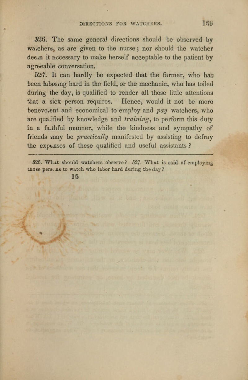 DIRECTIONS FOR WATCHERS. Ifji;' 526. The same general directions should be observed by waichers, as are given to the nurse; nor should the watcher dee^n it necessary to make herself acceptable to the patient by agreeable conversation. 5iir7. It can hardly be expected that the farmer, who hao been kbojmg hard in the field, or the mechanic, who has toiled during the day, is qualified to render all those little attentions *4iat a sick person requires. Hence, would it not be more benevo.ent and economical to emp'oy and pay watchers, who are qua.ified by knowledge and trainings to perform this duty in a faithful manner, while the kindness and sympathy of friends knay be practically manifested by assisting to defray the expanses of these qualified and useful assistants } 526. TVLAt should watchers observe? 527. What is said of einployinjj tiiose persv ns, to watch who labor hard daring ths day ? 15