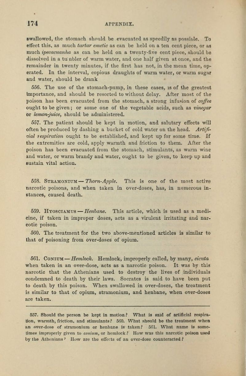Bwallowed, the stomach should be evacuated as speedily as possiole. To effect this, as much tartar emetic as can be held on a ten cent piece, or as much ipecacxcanfia as can be held on a twenty-five cent piece, should be dissolved in a tu; nbler of warm water, and one half given at once, and the remainder in twenty minutes, if the first has not, in the mean time, op- erated. In the interval, copious draughts of warm water, or warm sugar and water, should be drank 556. The use of the stomach-pump, in these cases, is of the greatest Importance, and should be resorted to without delay. After most of the poison has been evacuated from the stomach, a strong infusion of coffee ought to be given; or some one of the vegetable acids, such as vinecjar or lemon-juice, should be administered. 557. The patient should be kept in motion, and salutary effects will often be produced by dashing a bucket of cold water on the head. Artiji' dal respiration ought to be established, and kept up for some time. If the extremities are cold, apply warmth and friction to them. After the poison has been evacuated from the stomach, stimulants, as warm wine and water, or warm brandy and water, ought to be given, to keep up and sustain vital action. 558. Stramonium—Thorn-Apple. This is one of the most active narcotic poisons, and when taken in over-doses, has, in numerous in- stances, caused death. 559. Hyosciamus — Henbane. This article, which is used as a medi- cine, if taken in improper doses, acts as a virulent irritating and nar- cotic poison. 560. The treatment for the two above-mentioned articles is similar to that of poisoning from over-doses of opium. 561. CoNiUM — Hemlock. Hemlock, improperly called, by many, cicida when taken in an over-dose, acts as a narcotic poison. It was by this narcotic that the Athenians used to destroy the lives of individuals condemned to death by their laws. Socrates is said to have been put to death by this poison. When swallowed in over-doses, the treatment is similar to that of opium, stramonium, and henbane, when over-doses are taken. 557. Should the person be kept in motion? What is said of artificial respira- tion, warmth, friction, and stimulants? 560. What should be the treatment when an over-dose of stramonium or henbane is taken? 561. What name is some- times improperly given to coidum, or hemlock ? How was this narcotic poison used by the Athenians - How are the effects of an over-dose counteracted i