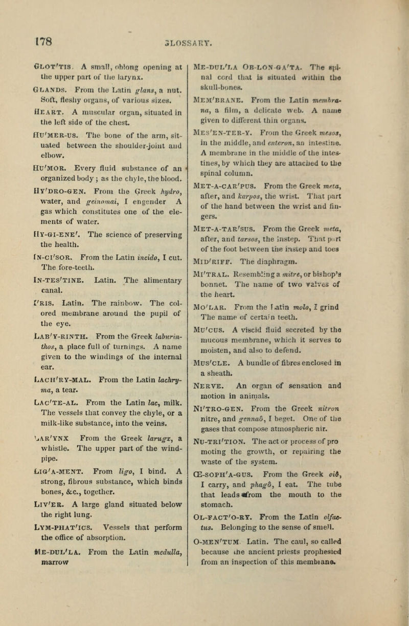 Glot'tis. a small, (ihlong opening at the upper part of ilie larynx. Glands. From the Latin fflans,a nut. Sort, flesJjy oigaiis, of various sizes. Heart. A muscular organ, situated in the left side of the chest. £IU'MER-us. The bone of the arm, sit- uated between the shoulder-joiul and elbow. EIU'MOR. Every fluid substance of an < organized body; as the chyle, the blood. Ily'DRO-GEN. From the Greek hydro, water, and geinomai, I engender A gas which constitutes one of the ele- ments of water. Hy-Gi-ENE'. The science of preserving the health. fN-ci'soR. From the Latin incido, I cut. The fore-teeth. In-tes'tine. Latin. The alimentary canal. I'Ris. Latin. The rainbow. The col- ored membrane around the pupil of the eye. Lab'y-rinth. From the Greek labiirin- thos, a place full of turnings. A name given to the windings of the internal ear. Lacu'ry-mal. From the Latin ZacAry- ma, a tear. Lac'te-al. From the Latin lac, milk. The vessels that convey the chyle, or a milk-like substance, into the veing. 'jAR'YNX From the Greek larugx, a whistle. The upper part of the wind- pipe. Lig'a-ment. From ligo, I bind. A strong, fibrous substance, which binds bones, &c., together. Liv'er. a large gland situated below the right lung. Lym-phat'ics. Vessels that perform the office of absorption. Me-dul'la. From the Latin medulla, marrow Me-dui/la Ob-lon oa'ta. The upj- nal cord that ia situated «vilhm the skull-bones. Mem'BRANE. From the I^tin memhra^ na, a film, a delicate web. A name given to different thin organs. Mes'e.n-ter-Y. From the Greek mejos, in the middle, and entcron, an intestine. A membrane in the middle of the intes- tines, by which they are attached to the spinal column. Met-a-car'pus. From the Greek mna, after, and karpos, the wrist. That part of the hand between the wrist and fin- gers. Met-a-tar'sus. From the Greek vieta, after, and tarsos, the instep. That p .rt of the foot between tiie inslep and toes Mid'riff. The diaphragm. Mi'tral. Resembling a mitre, or bishop's bonnet. The name of two valves of the heart. Mo'lar. From the f jitin molo, I grind The name of certain teeth. Mir'cus. A viscid fluid secreted by the mucous membrane, which it serves to moisten, and also to defend. Mus'CLE. A bundle of fibres enclosed in a sheath. Nerve. An organ of sensation and motion in animals. Ni'TRO-GEN. From the Greek nitron nitre, and gennad, I beget. One of tlie gases that compose atmospheric air. Nu-tri'tion. The act or process of pro moting the growth, or repairing the waste of the system. GE-SOPH'a-GUS. From the Greek oi&, I carry, and phagd, I eat. The tube that leads «from the mouth to the stomach. Ol-fact'o-rt. From the Latin olfae- tus. Belonging to the sense of smell. 0-men'tuM Latin. The caul, so called because the ancient priests prophesied from an inspection of this membiane.