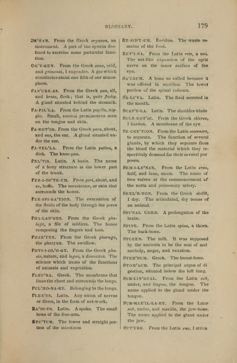 Oe'oan. From the Greek organon, an insiriunenL A part of llie system des- tined to exercise some particular func- tion. Ox'V-GEN. From the Greek ozm.-j, acid, and geinomai, I engender. A gaswhicli constitutes about one fil'tli of our atiao»- phere. Pan'cre-as. From the Greek pan, all, and kreas, flesh ; that is, quite fleshy. A g'.and situated behind the stomach. Pa-PIL'LA. From the I^atin papilla, nip- ple. Small, conicil prominences seen on the tongue and skin. Pa-ROT'id. From the Greek/wrw, about, and ous, the ear. A gland situated un- der the ear. Pa-tel'la. From the Latin patina, a dish. The knee-pan. Pel'vis. Latin. A basin. The name of a bony structure ai the lower part of the trunk. Per-i-Os'te-um. From /)c?-i, about, and OS, bdrte. The membrane, or skin that surrounds the bones. Per-spi-ra'tion. The evacuation of the fluids of the body through the pores of the skin. Pha-LAN'GES. From the Greek pha- lanx, a file of soldiers. The bones composing the fingers and toes. Phar'ynx. From the Greek pharugz, the pharynx. The swallow. PliYS-i-OL'O-GY. From the Greek p/ut- sw, nature, and logos, a discouri-e. The science which treats of the functions of animals and vegetables. Pleu'ra. Greek. The membrane that lines the chest and surrounds the lungs. PUL'MO-NA-RY. Belonging to the lungs. Pi.EX'us. Latin. Any union of nerves or fibres, in the form of net-work. Ra'di-US. Latin. A spoke. The small bone of the fore-arm. Rec'Tum. The lower and straight por- tion of th.e intestines Re-siD'u-iJM. Residue. The wast© re- mains of the fudd. Ret'i-na. From the Latin rcte, a net 'J'he net-like e.vpaiisinn of the optic nerve on the inner surface of the eye. SA'cRlflvr. A hone so called because Vt was ofl'ered in sacrifice. The lower portion of the spinal column. Sa-li'va. Latin. The fiuid secreted in the mouth. ScAP'u-LA. Latin. The shoulder-blade Sule-ROT'ic. From the Greek skleroo, I harden. A membrane of the eye Se-cre'tion. From the Latin secemere, to sejiarate. The function of several glands, by which they separate from the blood the material which they re- spectively demand for their several pur poses. Sem-i-LU'nar. From the Latin »«i;», half, and Uina, moon. The name of two valves at the commencement of the aorta and pulmonary .irtery. Skel'e-TON. From the Greek skrU6, I dry. The articulated, dry bones of an animal. Spi'nal Cord. A prolongation of the brain. Spine. From the Latin spina, a thorn. The back-bone. Spleen. The milt. It was supposed by the ancients to be the seat of niel ancholy, anger, and vexation. Ster'num. Greek. The breast-bone. Stom'ach. The principal organ of di gestion, situated below the left lung. Sub-lin'gual. From the Latin suh, under, and linirun, the tongue. The name apj)lied to the gland under the tongue. SuB-MAX'iL-LA-RY. From the Latir snb, under, and maxilla, the jaw-bone. The name applied to the gland under the jaw. Si:t'L'RE. Froiu the liatin »w. I atitcn