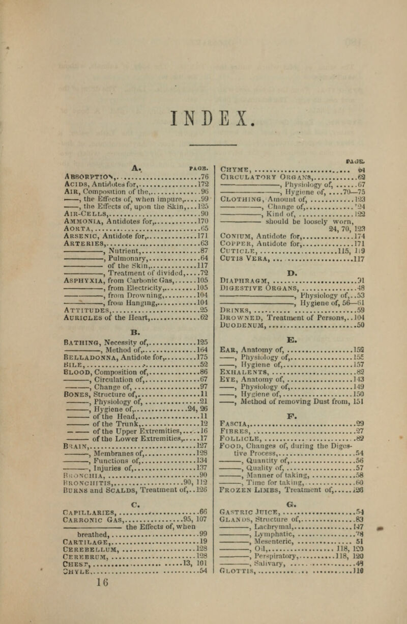 INDEX. A« PA^GB. A B80BPTI0>, 76 AciDS, AntMotea for, 172 Air, Comporidion uf the, 96 ——, the Effects <if, when impure, 99 , the EiTects (if, upon the Skin,.. .lOo Air-Cells, 90 Ammonia, Antidotes for 170 Aorta, 65 Arsenic, Antidote for, 171 Arteries, 63 , Nutrient, 87 , Puhiionary, 64 of the Skin, 117 , Treatment of divided,... .72 Asphyxia, from Carbonic Gas, 105 , from Electricity, 105 , from Drowning, 104 , from Hanging, 104 Attitudes, 25 Aurici.es of the Heart, 62 B. Bathing, Necessity of, 125 , Method of, 164 Belladonna, Antidote for, 175 HiLE, .• 52 Blood, Composition of, 86 , Circulation of, 67 , Change of, 97 Bones, Structure of, 11 , Physiology of, 21 , Hygiene of, 24, 26 ofthe Head, 11 ofthe Trunk, 12 ofthe Upper Extremities, 16 ofthe Lower Extremities, 17 BlAIN, 127 , Membranes of, 128 , Functions of, 134 , Injuries of, 137 F?i;oNcniA, 90 Hronciiitis, 90, 112 Burns and Scalds, Treatment of,.. 126 C. Capillaries * 66 Carbonic Gas, 95, 107 the Effects of, when breathed, 99 Cart i l age, 19 Cerebellum, 128 Cerebrum, 128 Chest, 13, 101 Shyle 54 16 Chyme, »i Circulatory Organs, 62 , Physiology of, 67 , Hygiene of, 70—75 Clothing, Amount of, 123 , (liange of, '24 , Kind of, 122 should be loosely worn, 24, 70, 123 COMUM, Antidote for, 174 Coi'PER, Antidote for, 171 Cuticle, 115, li9 Cutis Vera, ... 117 D. Diaphragm, 'Jl Digestive Organs, 48 , Physiology of,..53 , Hygiene of, 56—61 Drinks, 59 Drowned, Treatment of Persons,.. 104 Duodenum, 50 Ear, Anatomy of, 153 , Physiology of, 155 , Hygiene of, 157 Exha LENTS, 82 Eye, Anatomy of, 143 , Physiology of, 149 , Hyuiene of, 150 , Method of removing Dust from, 151 F. Fascia, 29 Fibres, 27 Follicle, 82 Food, Changes of, during the Diges- tive Process, 54 , Quantity of, 56 , duality of, 57 , .Manner of taking, 58 , Time for taking, 60 Frozen Limbs, Treatment of, iafi G. Gastric Jvjcb, 5-j Glands, Structure of, 83 , Lachrymal, {47 , Lymphatic, ''8 , Mesenteric, 51 , Od, 118, ICO , Perspiratory, 118, 120 , Salivary, 4*? Glottis, 110