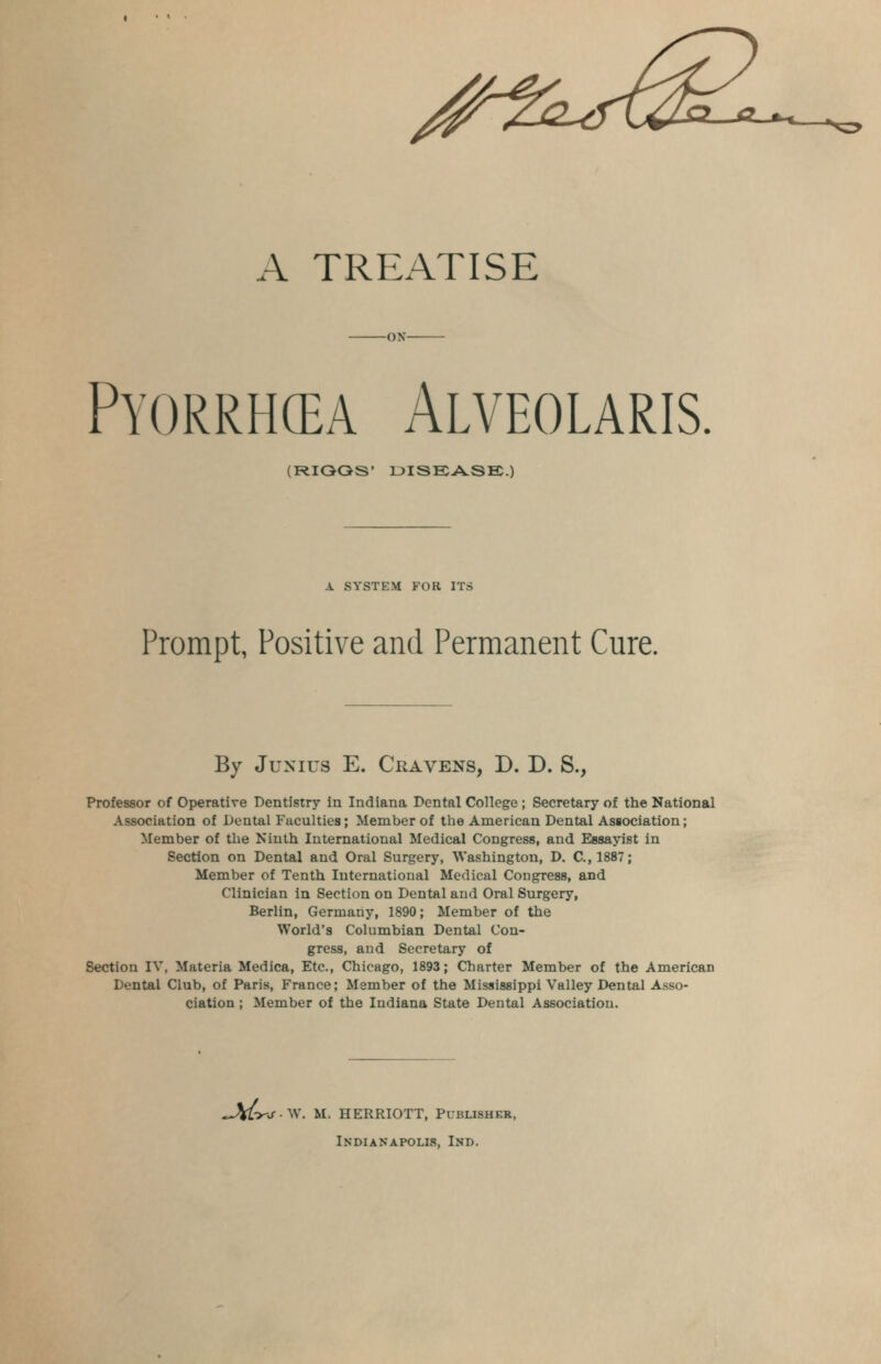 A TREATISE -ON- Pyorrhea Alveolaris. (RIQOS' DISEASE.) A SYSTEM FOR ITS Prompt, Positive and Permanent Cure. By Junius E. Cravens, D. D. S., Professor of Operative Dentistry in Indiana Dental College; Secretary of the National Association of Dental Faculties; Member of the American Dental Association; Member of the Ninth International Medical Congress, and Essayist in Section on Dental and Oral Surgery, Washington, D. C.,1887; Member of Tenth International Medical Congress, and Clinician in Section on Dental and Oral Surgery, Berlin, Germany, 1890; Member of the World's Columbian Dental Con- gress, and Secretary of Section IV, Materia Medica, Etc., Chicago, 1893; Charter Member of the American Dental Club, of Paris, France; Member of the Mississippi Valley Dental Asso- ciation ; Member of the Indiana State Dental Association. ^Vfc>-j- \V. M. HERRIOTT, Publisher, Indianapolis, Ind.