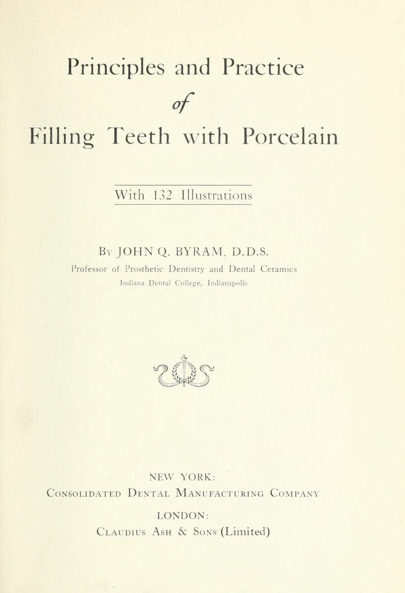 Principles and Practice Filling Teeth with Porcelain With 132 Illustrations Bv JOHN Q. BYRAM, D.D.S. Professor of Prosthetic Dentistry and Dental Ceramics Indiana Dental College, Indianapolis NEW YORK: Consolidated Dental Manufacturing Company LONDON: Claudius Ash & Sons (Limited)
