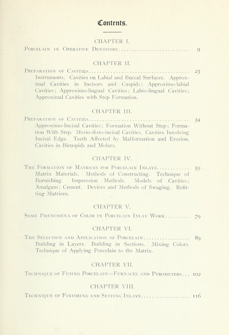 Contents!. CHAPTER I. Porcelain in Operative Dentistry 9 CHAPTER n. Preparation of Cavities 23 Instruments. Cavities on Labial and Buccal Surfaces. Approx- imal Cavities in Incisors and Cuspids; Approximo-labial Cavities ; Approximo-lin,a;-ual Cavities ; Labio-lingual Cavities ; Approximal Cavities with Step Formation. CHAPTER III. Preparation of Cavities 34 Approxinio-Incisal Cavities; Formation Without Step: Forma- tion \\'ith Step. ^lesio-disto-incisal Cavities. Cavities Involving Incisal Edge. Teeth Affected by Malformation and Erosion. Cavities in Bicuspids and Molars. CHAPTER IV. The Formation of M.vtrices for Porcelain Inlays 59 Matrix Materials. Methods of Constructing. Technique of Burnishing. Impression Methods. Models of Cavities; Amalgam; Cement. Devices and Methods of Swaging. Refit- ting Matrices. CHAPTER V. Some Phenomena of Color in Porcelain Inlay Work 79 CHAPTER VI. The Selection and Application of Porcelain 89 Building in Layers. Building in Sections. Mi.xing Colors. Technique of Applying Porcelain to the Matri.x. CHAPTER Vn. Technique of Fusing Porcelain—Furnaces and Pyrometers. .. 102 CHAPTER VIII. Technique of Finishing and Setting Ln'lays it6