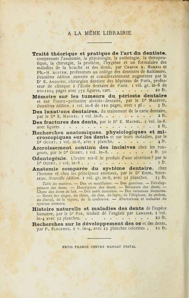 A LA MÊME LIBRAIRIE Traité théorique et pratique de l'art du dentiste, comprenant l'anatomie, la physiologie, la pathologie, la thérapeu- tique, la chirurgie, la prothèse, l'hygiène et un formulaire des maladies de la bouche et des dents, par Chapin A. Harris et Ph.-H. austen, professeurs au collège des dentistes de Baltimore. Deuxième édition annotée et considérablement augmentée par le Dr E. Andrieu, chirurgien dentiste des hôpitaux de Paris, profes- seur de clinique à l'École dentaire de Paris, i vol. gr. in-8 de xvi-1104 pages avec $72 figures, cart 20 fr. Mémoire sur les tumeurs du périoste dentaire et sur l'osteo-periostite alvéolo-dentaire, par le Dr Magitot. Deuxième édition. 1 vol. in-8 de 110 pages, avec 1 pi . . 3 fr. Des luxations dentaires, du traitement de la carie dentaire, par le Dr E. Maurel. i vol. in-8 2 fr. Des fractures des dents, par le Dr E. Maurel. i vol. in-8. avec figures 2 fr, Recherches anatomiques. physiologiques et mi- croscopiques sur les dents et sur leurs maladies, par le Dr Oudet. 1 vol. in-8, avec 1 planche 4 fr. Accroissement continu des incisives chez les ron- geurs, par le Dr Oudet. i vol. in-8 2 fr. $0 Odontogénie. L'ivoire est-il le produit d'une sécrétion? par le Dr Oudet. i vol. in-8 1 fr. Anatomie comparée du système dentaire, chez l'homme et chez les principaux animaux, par le Dr Emm. Rous- seau. Nouvelle édition. 1 vol. gr. in-8, avec 31 planches. ij fr. Table des matières. — Des os maxillaires. — Des gencives. — Dévelop- pement des dents. — Description des dents. — Structure des dents. — Chute des dents de lait. — Des nerfs dentaires. — Des vaisseaux dentaires. Dents des singes, du chien, du chat, du lapin, de l'éléphant, du cochon, du cheval, de la vipère, de la couleuvre. — Aberrations et maladies du système dentaire. Histoire naturelle et maladies des dents de l'espèce humaine, par le Dr Fox, traduit de l'anglais par Lemaire. i vol. in-4 avec 32 planches. . . 20 fr. Recherches sur le développement des os et des dents, par P. Flourens. i v. in-4, avec ,2 planches coloriées . 10 fr. ENVOI FRANCO CONTRE MANDAT POSTAL