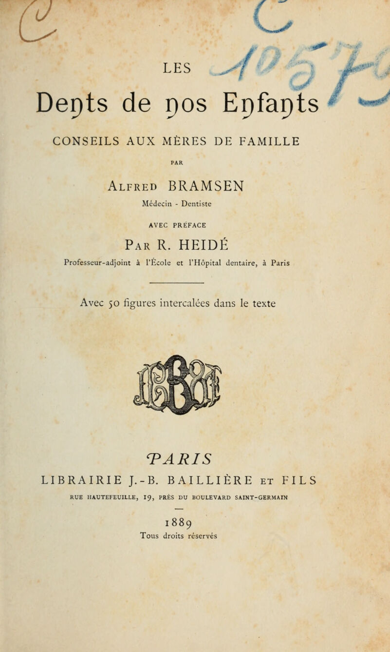 J c LES ^7 Depts de pos Epfapts CONSEILS AUX MÈRES DE FAMILLE Alfred BRAMSEN Médecin - Dentiste AVEC PRÉFACE Par R. HEIDÉ Professeur-adjoint à l'Ecole et l'Hôpital dentaire, à Paris Avec 50 figures intercalées dans le texte PARIS LIBRAIRIE J.-B. BAILLIÈRE et FILS RUE HAUTEFEUILLE, 19, PRÈS DU BOULEVARD SAINT-GERMAIN I889 Tous droits réservés