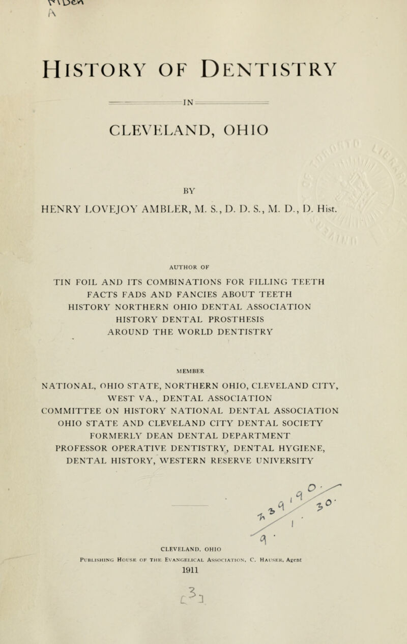 History of Dentistry :IN CLEVKLAND, OHIO BY HENRY LOVEJOY AMBLER, M. S., D. D. S., M. D., D. Hist. AUTHOR OF TIN FOIL AND ITS COMBINATIONS FOR FILLING TEETH FACTS FADS AND FANCIES ABOUT TEETH HISTORY NORTHERN OHIO DENTAL ASSOCIATION HISTORY DENTAL PROSTHESIS AROUND THE WORLD DENTISTRY MEMBER NATIONAL, OHIO STATE, NORTHERN OHIO, CLEVELAND CITY, WEST VA., DENTAL ASSOCIATION COMMITTEE ON HISTORY NATIONAL DENTAL ASSOCIATION OHIO STATE AND CLEVELAND CITY DENTAL SOCIETY FORMERLY DEAN DENTAL DEPARTMENT PROFESSOR OPERATIVE DENTISTRY, DENTAL HYGIENE, DENTAL HISTORY, WESTERN RESERVE UNIVERSITY CLEVELAND, OHIO PiBi.isHiNc; HoiSE OF THK E\ ANC.Ki.iCAL AssoriATioN. C. Haiskk. Agent 1911 c^n