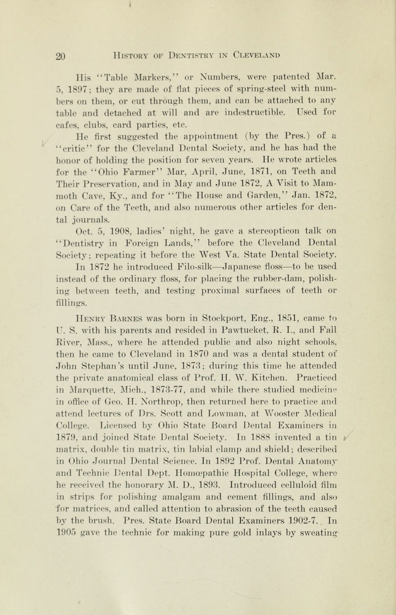Ilis Table Markers, or Numbers, were patented Mar. 5, 1897; they are made of flat pieces of spring'-steel with num- bers on them, or cut through them, and can be attached to any table and detached at will and are indestructible. Used for cafes, clubs, card parties, etc. He first suggested the appointment (by the Pres.) of a critic for the Cleveland Dental Society, and he has had the honor of holding the position for seven years. He wrote articles for the Ohio Farmer Mar, April, June, 1871, on Teeth and Their Preservation, and in May and June 1872, A Visit to Mam- moth Cave, Ky., and for The House and Garden, Jan. 1872, on Care of the Teeth, and also numerous other articles for den- tal journals. Oct. 5, 1908, ladies' night, he gave a stereopticon talk on Dentistry in Foreign Lands, before the Cleveland Dental Society; repeating it before the West Va. State Dental Society. In 1872 he introduced Filo-silk—Japanese floss—to be used instead of the ordinary floss, for placing the rubber-dam, polish- ing between teeth, and testing proximal surfaces of teeth or fillings. Henry Barnes was born in Stockport, Eng., 1851, came to IL S. with his parents and resided in Pawtucket, R. I., and Fall River, ^lass., where he attended public and also night schools, then he came to Cleveland in 1870 and was a dental student of John Stephan's until June, 1873; during this time he attended the private anatomical class of Prof. H. W. Kitchen. Practiced in IMarquette, Mich., 1873-77, and while there studied medicine in office of Geo. H. Northrop, then returned here to practice and attend lectures of Drs. Scott and Lowman, at Wooster Medical College. Licensed by Ohio State Board Dental Examiners in 1879, and joined State Dental Society. In 1888 invented a tin matrix, double tin matrix, tin labial clamp and shield; described in Ohio Journal Dental Science. In 1892 Prof, Dental Anatomy and Technic Dental Dept. Homoepathic Hospital College, where he received the honorary M. D., 1893. Introduced celluloid film in strips for polishing amalgam and cement fillings, and also ■for matrices, and called attention to abrasion of the teeth caused by the brush. Pres. State Board Dental Examiners 1902-7. In 1905 gave the technic for making pure gold inlays by sweating