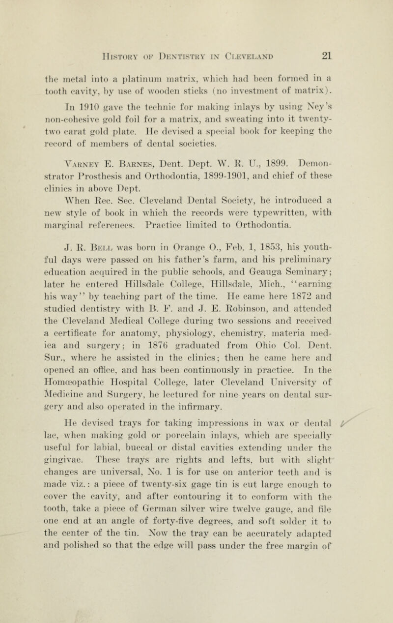 the metal into a i)latinuiii matrix, wliidi had heen formed in a tootli cavity, by use of wooden sticks (no investment of matrix). In 1910 «iave the teehnic for makinu iidays ])y using Ney's non-colicsive liold foil for a matrix, and sweating into it twenty- two carat gold plate. lie devised a speeial ))ook for keeping the record of menibei's of dental societies. VwiSKY E. Barnes, Dent. Dept. W. R. IT., 1899. Demon- strator Prosthesis and Orthodontia, 1899-1901, and chief of these clinics in above Dept. AVhen Rec. Sec. Cleveland Dental Society, he introduced a new^ style of book in ^vhich the records were typewritten, with marginal references. Practice limited to Orthodontia. J. K. Bell was ])orn in Orange O., Feb. 1, 1858, his youth- ful days were passed on his father's farm, and his preliminary education acquired in the public schools, and Geauga Seminary; later he entered Hillsdale College, Hillsdale, ]\lich., earning his Avay hy teaching part of the time. He came here 1872 and studied dentistry with B. F. and J. E. Robinson, and attended the Cleveland ^Medical College during two sessions and received a certificate for anatomy, physiology, chemistry, materia med- ica and surgery; in 1876 graduated from Ohio Col. Dent. Sur., where he assisted in the clinics; then he came here and opened an office, and has been continuously in practice. In the HonKPopathie Hospital College, later Cleveland University of IMedicine and Surgery, he lectured for nine years on dental sur- gery and also ojierated in the infirmary. He devised trays for taking impressions in wax or dental ^ lac, when making gold or porcelain inlays, which are specially useful for labial, buccal or distal cavities extending undei' the gingivae. These trays are rights and lefts, but with slight changes are universal, No. 1 is for use on anterior teetli and is made viz.: a piece of twenty-six gage tin is cut large enough to cover the cavity, and after contouring it to conform with the tooth, take a piece of German silver wire twelve gauge, and file one end at an angle of forty-five degrees, and soft solder it to the center of the tin. Now the tray can be accurately adapted and polished so that the edge will pass under the free margin of