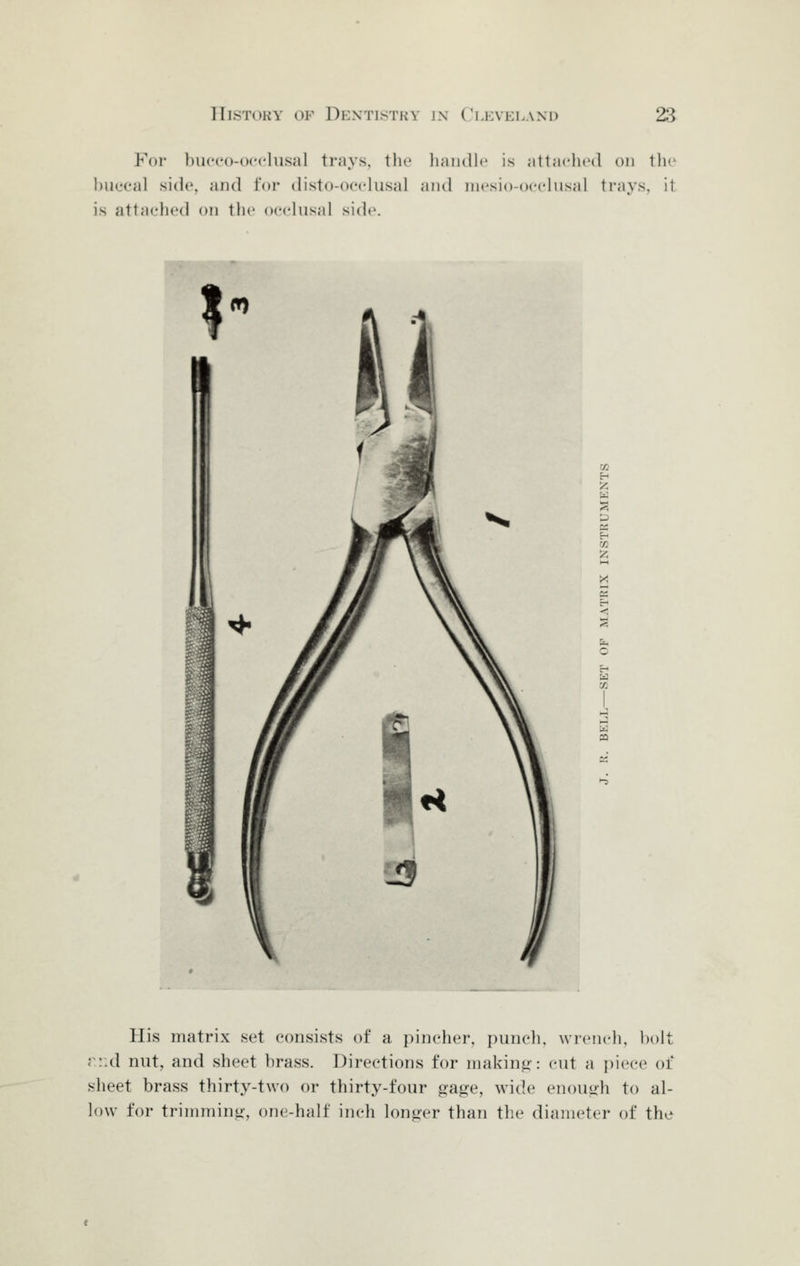 For hucco-occlusal ti'ays. the liaiidlc is attaclicd on the buccal side, and for disto-ocelusal and iiicsio-occliisal ti-ays, it is attaclicd on the occlusal side. His matrix set consists of a pincher, punch, wrench, bolt r::d nut, and sheet brass. Directions for making': cut a piece of sheet brass thirty-two or thirty-four age, wide enouiih to al- low for trimming', one-half inch longer than the diameter of the