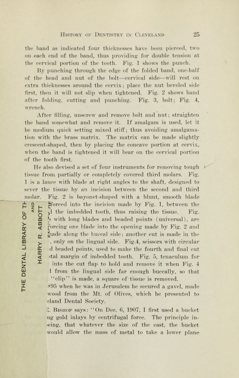 the l)an(l as indicated four thicknesses liave been i)ierce(l, two on each end of tlie l)and, thus j)rovidint» for double tension at tlie cervical portion of the tooth. Fi.u-. 1 shows the puncli. l^y punchin»i- through the edjie of the folded band, one-half of the head and nut of the bolt—cervical side—will rest on extra thicknesses around the cervix -. place the nut beveled side first, then it will not sli]) when ti^ihtened. Fi*?. 2 shows band after folding, cutting- and punching. Fig. 3, bolt; Fig. 4, wi'cnch. After filling, unscrew and remove bolt and nut; straighten the band somewhat and remove it. If amalgam is used, let it be medium quick setting mixed stiff; thus avoiding amalgama- tion with the brass matrix. The matrix can be made slightly crescent-shaped, then by placing the concave portion at cervix, when the band is tightened it will bear on the cervical portion of the tooth first. lie also devised a set of four instruments for removing tough tissue from, partially or ccmipletely covered third molars. Fig. 1 is a lanc(^ with blade at right angles to the shaft, designed to sever the tissue by an incision between the second and third molar. Fig. 2 is bayonet-shaped with a blunt, smooth blade ^'orced into the incision made by Fig. 1, between the >^\ the imbedded tooth, thus raising the tissue. Fig. U with long blades and beaded points (universal), are forcing one blade into the opening made by Fig. 2 and ^lade along the ])uccal side; another cut is made in th(^ , only on the lingual side. Fig.4, scissors with circular d beaded points, used to make the fourth and final cut stal margin of imbedded tooth. Fig. 5, tenaculum foi* into the cut flap to hold and remove it when Fig. 4 i from the lingual side far enough buccally, so that ^*elip is made, a scpiare of tissue is removed. 895 when he was in Jerusalem he secured a gavel, made wood from the ]\lt. of Olives, which he presented to eland Dental Society. •]. Bishop says: On Dec. 6, 1907, I first used a bucket ng gold inlays by centrifugal force. The principle in- >eing, that whatever the size of the cast, the bucket would allow the mass of metal to take a lower plane J. ? h Lu 0 0 m > m oc < < X or m > !j DC J DC < < 1- I z LU Q hi I 1-