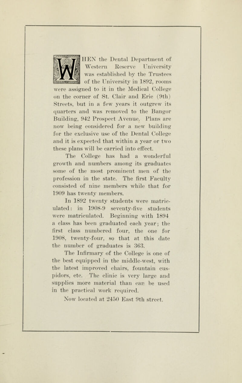 IlKN tlic Denial Di'parlim'iit of West ('I'll Reserve T'niversity was established by the Trustees of the rniversity in 18!)2, rooms wei'c assigned to it in the Medical Colle^re on the corner of St. Clair and Erie (9th) Streets, but in a few years it outgrew its ({uarters and was removed to the Bangor Building, 942 Prospect Avenue. Plans are now being considered for a new building for the exclusive use of the Dental College and it is expected that within a year or two these plans will be carried into effect. The College has had a wonderful growth and numbers among its graduates some of the most prominent men of the profession in the state. The first Faculty consisted of nine members while that for 1909 has twenty members. In 1892 twenty students were matric- ulated: in 1908-9 seventy-five students were matriculated. Beginning with 1894 a class has been graduated each year; the first class numbered four, the one for 1908, twenty-four, so that at this date the number of graduates is 363. The Infirmary of the College is one of the best equipi)ed in the middle-west, with the latest improved chairs, fountain cus- pidors, etc. The clinic is very large and supplies more material than can l)e used in the practical work required. Now located at 2450 East 9th street.