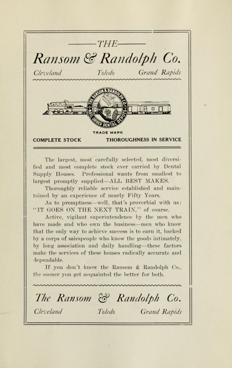 THE- Ransom & Randolph Co, Clc-'ccliind Toledo Grand Rapids COMPLETE STOCK TRADE MARK THOROUGHNESS IN SERVICE The lar<rest, most carefully selected, most diversi- fied and most ccmiplete stock ever carried l).v Dental Supply Houses. Professional wants from smallest to largest promptly supplied—ALL BEST MAKES. Thoroughly reliable service established and main- t.iined by an experience of nearly Fifty Years. As to promptness—well, that's proverbial with us: IT (JOES OX THE NEXT TRAIX, of course. Active, vigilant superintendence by the men who have made and who own the business—men who know that the only way to achieve success is to earn it, backed by a corps of salespeople who know the goods intimately, by long association and daily handling—these factors make the services of these houses radically accurate and dependable. If you don't know the Ransom & Randolph Co.. the sooner you get accpiainted the better for both. 7//e Ransom ^ Randolph Co.