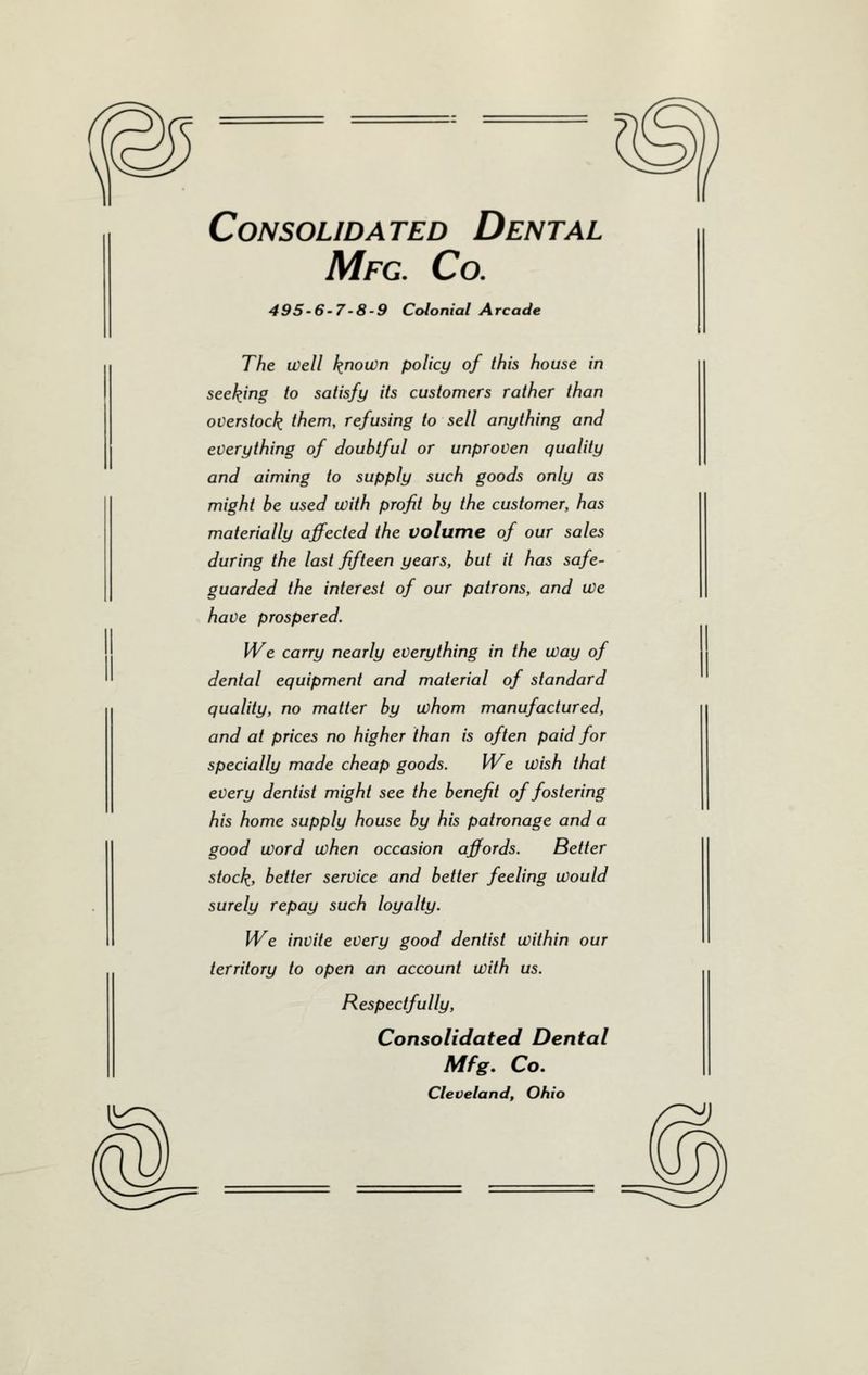 Consolidated Dental Mfg. Co. 495-6-7-8-9 Colonial Arcade The well known policy of this house in seeding to satisfy its customers rather than overstock them, refusing to sell anything and everything of doubtful or unproven quality and aiming to supply such goods only as might be used with profit by the customer, has materially affected the volume of our sales during the last fifteen years, but it has safe- guarded the interest of our patrons, and We have prospered. We carry nearly everything in the way of dental equipment and material of standard quality, no matter by whom manufactured, and at prices no higher than is often paid for specially made cheap goods. We wish that every dentist might see the benefit of fostering his home supply house by his patronage and a good Word when occasion affords. Better stock, better service and better feeling would surely repay such loyalty. We invite every good dentist within our territory to open an account with us. Respectfully, Consolidated Dental Mfg, Co. Cleveland, Ohio