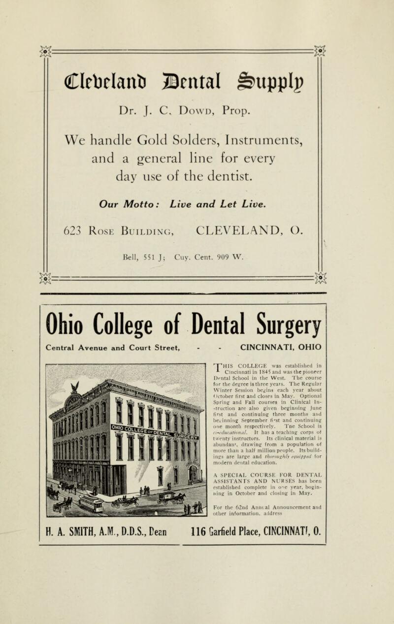 Clrbclant! Bental ^upplp Dr. j. C. Dow 13, Prop. We handle Gold Solders, Instruments, and a general line for every day use of the dentist. Our Motto: Live and Let Live. 623 RosK BuiLDiNc;, CLEVELAND, O. Bell, 551 J; Cviy. Cent. 909 W. Ohio College of Dental Surgery Central Avenue and Court Street, CINCINNATI, OHIO npHIS COLLECJK was establislit-d in '- Cincinnati in 1845 and was the pionrt-r Drtital School in the West. The course for the degree is tiiree years. The Reguhir Winter Session iKvins each year ai)out October tirst and closes in May. Optional Spring and Fail courses in Clinical In- struction are also 2i\cn bcKinning June first and continuing three months and beiinnirig September ti'st and coiitinuing one month respectively. Tne School is c -irhKatinruil. It has a teaching corps of twenty instructors. Its clinical material is abundaii'. drawing from a population of more than a half million people. Its build- ings are large and thoroughly rquipptd for modern dental education. \ SPECIAL COURSE FOR DENTAI, ASSISTANTS AND Nl'RSES has been established complete in o'le year, bogin- iiing in October and closing in May. For the 62nd Arimal Announcement and other information, address H. A. SIWITH, A.M., D.D.S., Dean 116 Garfield Place, CINCINNATI, 0.