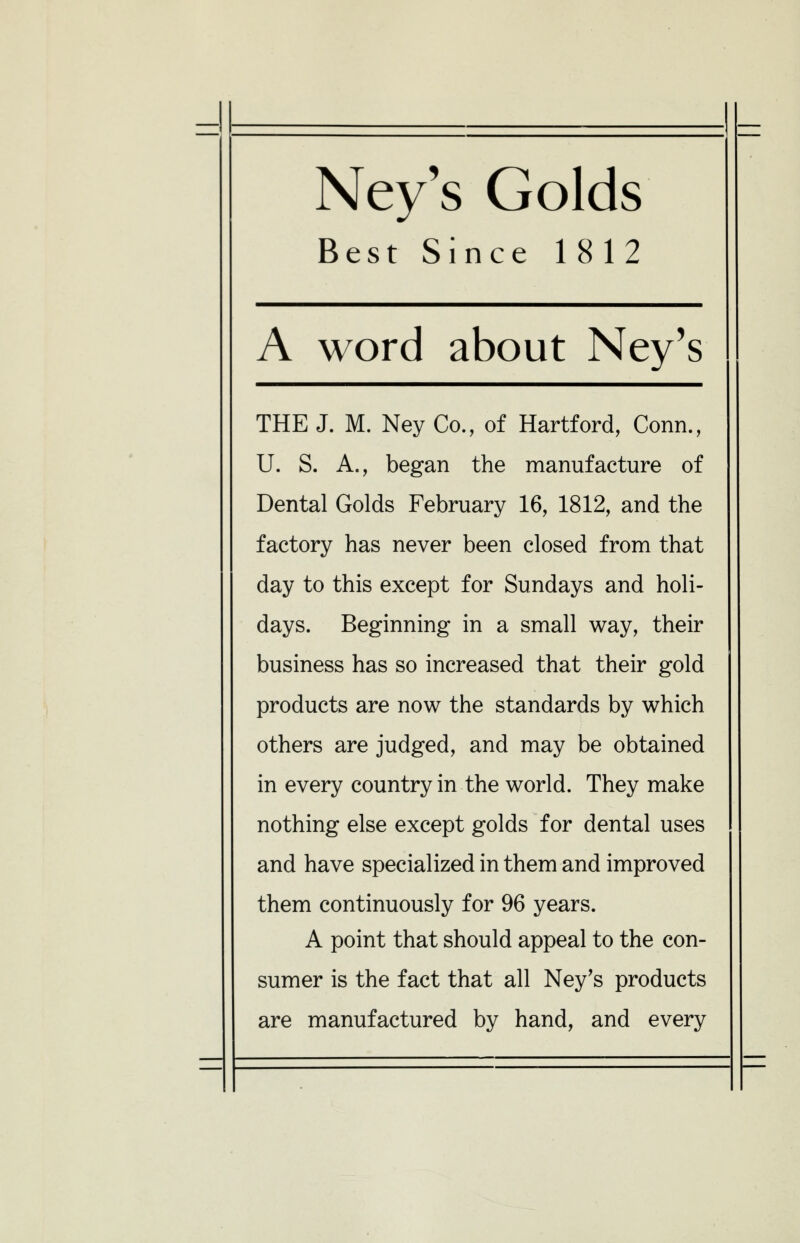 =H Ney's Golds Best Since 1812 A word about Ney's THE J. M. Ney Co., of Hartford, Conn., U. S. A., began the manufacture of Dental Golds February 16, 1812, and the factory has never been closed from that day to this except for Sundays and holi- days. Beginning in a small way, their business has so increased that their gold products are now the standards by which others are judged, and may be obtained in every country in the world. They make nothing else except golds for dental uses and have specialized in them and improved them continuously for 96 years. A point that should appeal to the con- sumer is the fact that all Ney's products are manufactured by hand, and every