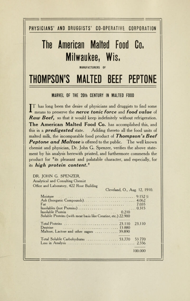 PHYSICIANS' AND DRUGGISTS' CO-OPERATIVE CORPORATION The American Malted Food Go. Milwaukee. Wis. MANUFACTURERS OF THOMPSON'S MALTED BEEF PEPTONE MARVEL OF THE 20th CENTURY IN MALTED FOOD TT has long been the desire of physicians and druggists to find some ■*• means to preserve the nerve tonic force and food value of Raw Beef, so that it would keep indefinitely without refrigeration. The American Malted Food Co. has accomplished this, and this in a predigested state. Adding thereto all the food units of malted milk, the incomparable food product of Thompson *s Beef Peptone and Maltose is offered to the public. The well known chemist and physician. Dr. John G. Spenzer, verifies the above state- ment by his analysis herewith printed, and furthermore commends the product for its pleasant and palatable character, and especially, for its high protein content.^^ DR. JOHN G. SPENZER. Analytical and Consulting Chemist Office and Laboratory, 422 Rose Building Cleveland. O., Aug. 12. 1910. Moisture 9.152 ^ Ash (Inoiganic Compounds) 4.062 Fat 7.035 Insolubles (not Proteins) 0.315 Insoluble Protein ... 0.210 Soluble Proteins (with meat basis like Creatine, etc.) 22.900 Total Proteins 23.1 10 23.1 10 Dextrine 13.880 Maltose, Lactose and other sugars 39.890 Total Soluble Carbohydrates 53.770 53 770 Loss in Analysis 2.556 100.000