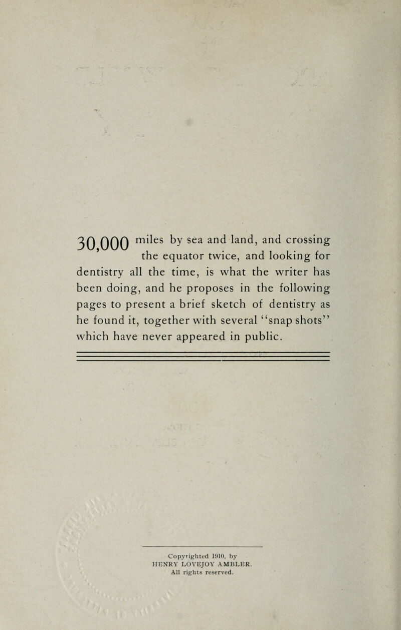 30 ODD m^es by sea and land, and crossing the equator twice, and looking for dentistry all the time, is what the writer has been doing, and he proposes in the following pages to present a brief sketch of dentistry as he found it, together with several snap shots which have never appeared in public. Copyrighted l'JIO, by HENRY LOVEJOY AMBLER. All rights reserved.