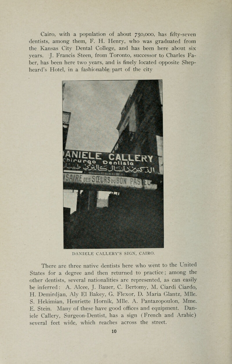 Cairo, with a population of about 750,000, has fifty-seven dentists, among them, F. H. Henry, who was graduated from the Kansas City Dental College, and has been here about six vears. J. Francis Steen, from Toronto, successor to Charles Fa- ber, has been here two years, and is finely located opposite Shep- heard's Hotel, in a fashionable part of the city DAXIELE CALLERVS SIGX, CAIRO. There are three native dentists here who went to the Lnited States for a degree and then returned to practice; among the other dentists, several nationalities are represented, as can easily be inferred: A. Alcee, J. Bauer, C. Bertomy, M. Ciardi Ciardo, H. Demirdjan. Aly El Bakey. G. Flexor, D. Maria Glantz, Mile. S. Hekimian, Henriette Hornik, Mile. A. Pantazopoulon, Mme. E. Stein. Many of these have good offices and equipment. Dan- iele Callery. Surgeon-Dentist, has a sign (French and Arabic) several feet wide, which reaches across the street.
