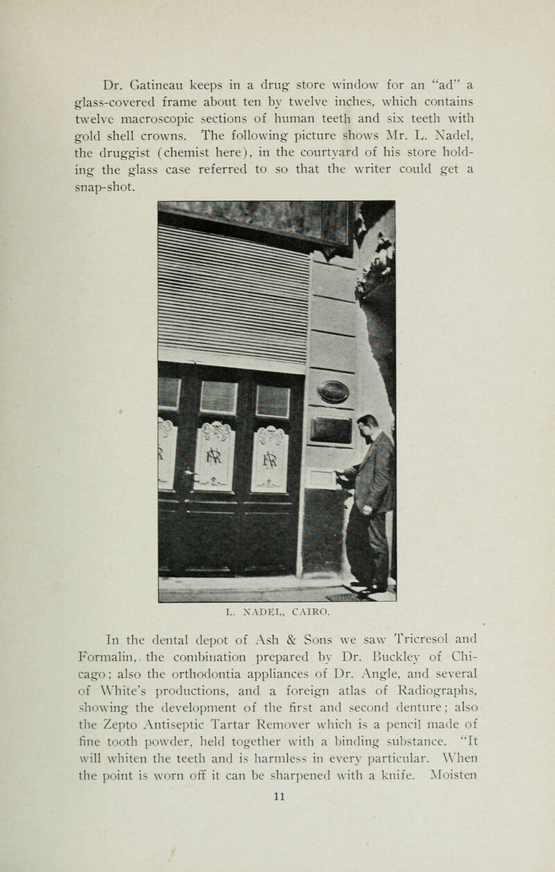 Dr. Gatineau keeps in a drug store window for an ad a glass-covered frame about ten by twelve inches, which contains twelve macroscopic sections of human teeth and six teeth with gold shell crowns. The following picture shows Mr. L. Xadel, the druggist (chemist here), in the courtyard of his store hold- ing the glass case referred to so that the writer could get a snap-shot. L. XADEL, CAIRO. In the dental depot of Ash & Sons we saw Tricresol and Formalin, the combination prepared by Dr. Buckley of Chi- cago : also the orthodontia appliances of Dr. Angle, and several i f White's productions, and a foreign atlas of Radiographs, -hiiwing the development of the first and second denture; also the Zepto Antiseptic Tartar Remover which is a pencil made of fine tooth powder, held together with a binding substance. It will whiten the teeth and is harmless in every particular. When the point is worn off it can be sharpened with a knife. Moisten