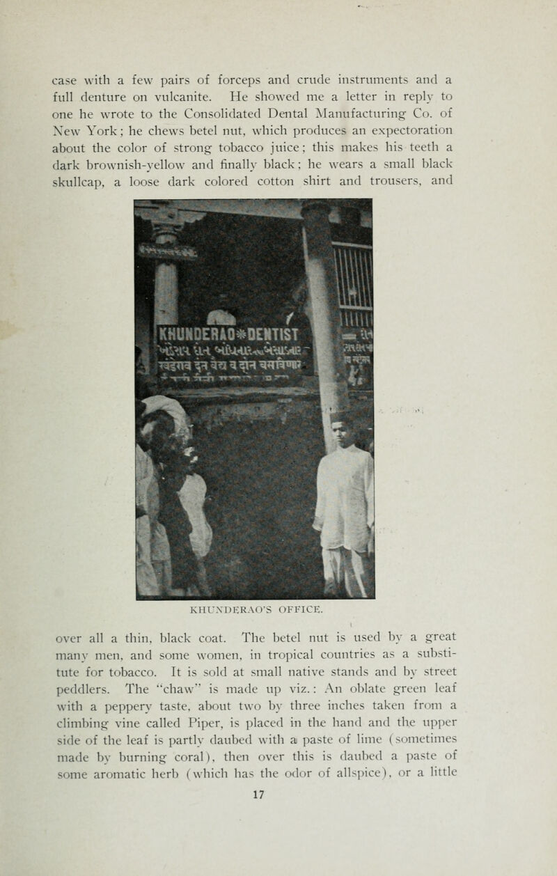 case with a few pairs of forceps and crude instruments and a full denture on vulcanite. He showed me a letter in reply to one he wrote to the Consolidated Dental Manufacturing Co. of Xew York: he chews betel nut, which produces an expectoration about the color of strong tobacco juice; this makes his teeth a dark brownish-yellow and finally black; he wears a small black- skullcap, a loose dark colored cotton shirt and trousers, and KUl'XDERAO'S OFFICE. over all a thin, black coat. The betel nut is used by a great many men, and some women, in tropical countries as a substi- tute for tobacco. It is sold at small native stands and by street peddlers. The chaw is made up viz.: An oblate green leaf with a peppery taste, about two by three inches taken from a climbing vine called Piper, is placed in the hand and the upper side of the leaf is partly daubed with a paste of lime I si mietimes made by burning coral). then over this is daubed a paste of some aromatic herb (which has the odor of allspice), or a little