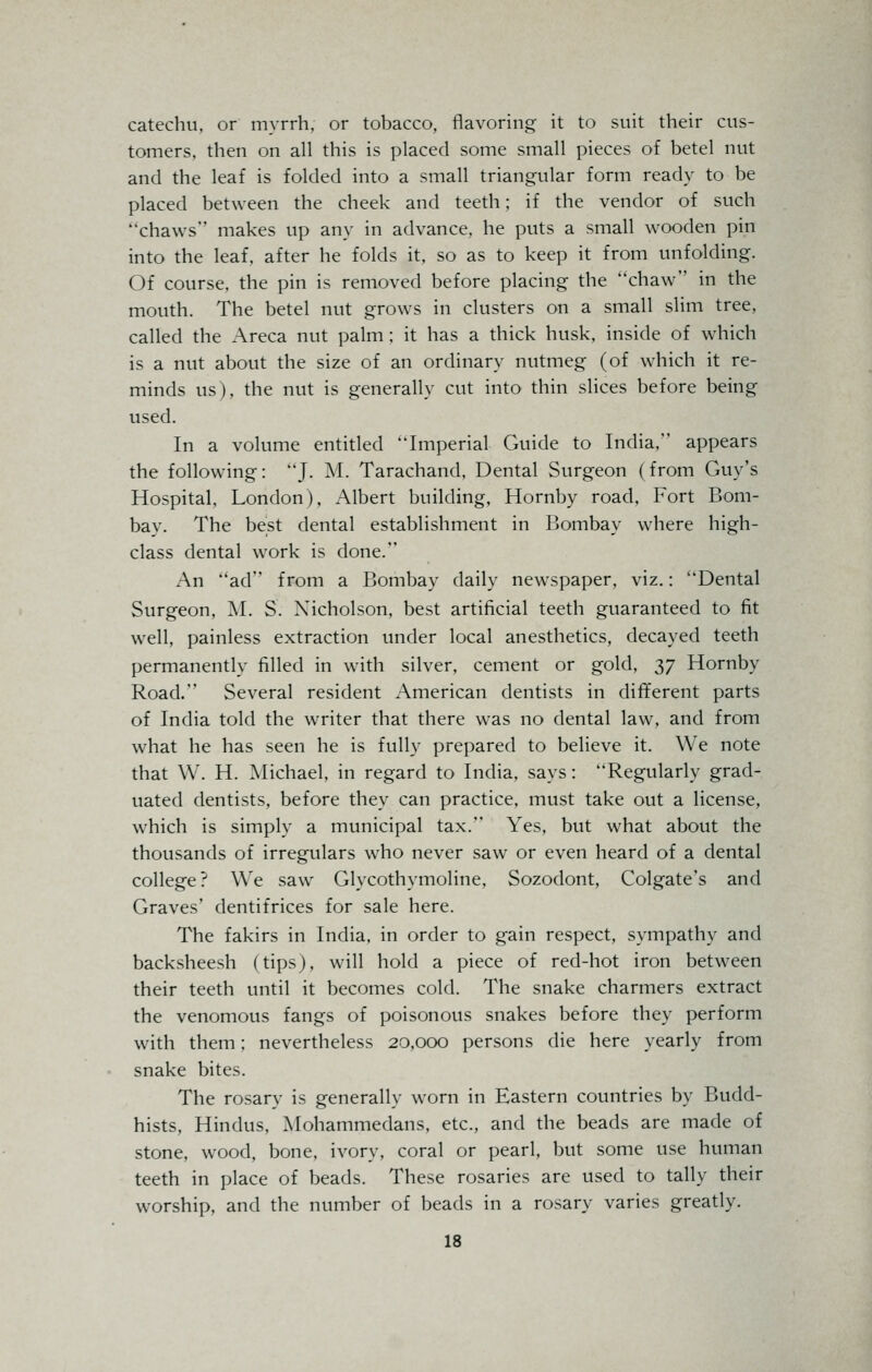 catechu, or myrrh, or tobacco, flavoring it to suit their cus- tomers, then on all this is placed some small pieces of betel nut and the leaf is folded into a small triangular form ready to be placed between the cheek and teeth; if the vendor of such chaws makes up any in advance, he puts a small wooden pin into the leaf, after he folds it, so as to keep it from unfolding. Of course, the pin is removed before placing the chaw in the mouth. The betel nut grows in clusters on a small slim tree, called the Areca nut palm: it has a thick husk, inside of which is a nut about the size of an ordinary nutmeg (of which it re- minds us). the nut is generally cut into thin slices before being used. In a volume entitled Imperial Guide to India, appears the following: J. M. Tarachand, Dental Surgeon (from Guy's Hospital, London), Albert building, Hornby road, Fort Bom- bay. The best dental establishment in Bombay where high- class dental work is done. An ad from a Bombay daily newspaper, viz.: Dental Surgeon, M. S. Nicholson, best artificial teeth guaranteed to fit well, painless extraction under local anesthetics, decayed teeth permanently filled in with silver, cement or gold, 37 Hornby Road. Several resident American dentists in different parts of India told the writer that there was no dental law, and from what he has seen he is fully prepared to believe it. We note that W. H. Michael, in regard to India, says: Regularly grad- uated dentists, before they can practice, must take out a license, which is simply a municipal tax. Yes, but what about the thousands of irregulars who never saw or even heard of a dental college? We saw Glycothymoline, Sozodont, Colgate's and Graves' dentifrices for sale here. The fakirs in India, in order to gain respect, sympathy and backsheesh (tips), will hold a piece of red-hot iron between their teeth until it becomes cold. The snake charmers extract the venomous fangs of poisonous snakes before they perform with them; nevertheless 20,000 persons die here yearly from snake bites. The rosary is generally worn in Eastern countries by Budd- hists, Hindus, Mohammedans, etc., and the beads are made of stone, wood, bone, ivory, coral or pearl, but some use human teeth in place of beads. These rosaries are used to tally their worship, and the number of beads in a rosary varies greatly.