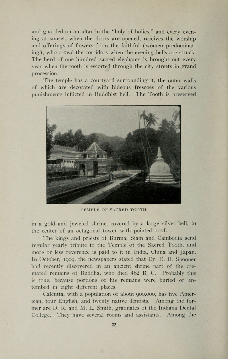 and guarded on an altar in the holy of holies, and every even- ing at sunset, when the doors are opened, receives the worship and offerings of flowers from the faithful (women predominat- ing), who crowd the corridors when the evening bells are struck. The herd of one hundred sacred elephants is brought out every year when the tooth is escorted through the city streets in grand procession. The temple has a courtyard surrounding it, the outer walls of which are decorated with hideous frescoes of the various punishments inflicted in Buddhist hell. The Tooth is preserved TEMPLE OF SACRED TOOTH. in a gold and jeweled shrine, covered by a large silver bell, in the center of an octagonal tower with pointed roof. The kings and priests of Burma, Siam and Cambodia send regular yearly tribute to the Temple of the Sacred Tooth, and more or less reverence is paid to it in India, China and Japan. In October, 1909, the newspapers stated that Dr. D. B. Spooner had recently discovered in an ancient shrine part of the cre- mated remains of Buddha, who died 482 B. C. Probably this is true, because portions of his remains were buried or en- tombed in eight different places. Calcutta, with a population of about 900,000, has five Amer- ican, four English, and twenty native dentists. Among the for- mer are D. R. and M. h. Smith, graduates of the Indiana Dental College. They have several rooms and assistants. Among the