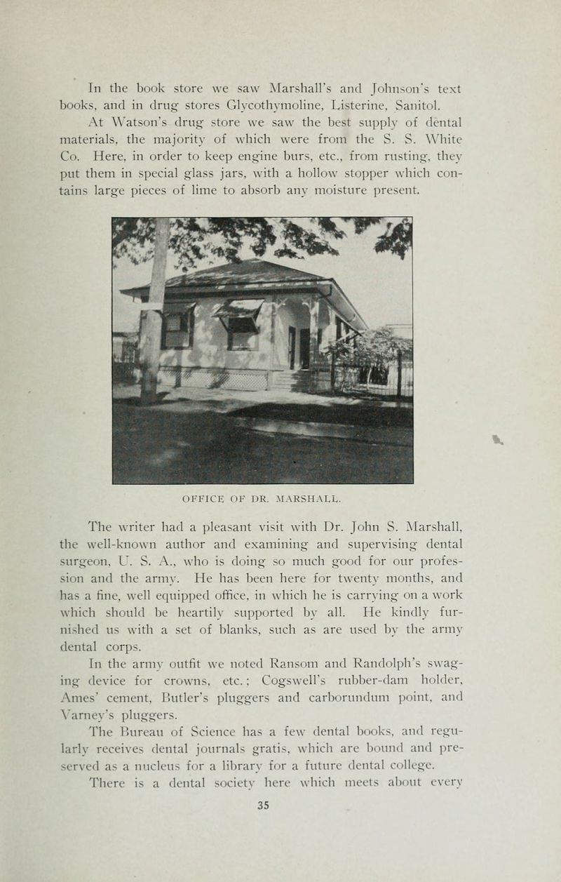 In the book store we saw Marshall's and Johnson's text books, and in drug stores Glycothymoline, Listerine, Sanitol. At Watson's drug store we saw the best supply of dental materials, the majority of which were from the S. S. White Co. Here, in order to keep engine burs, etc., from rusting, they put them in special glass jars, with a hollow stopper which con- tains large pieces of lime to absorb any moisture present. OFFICE OF DR. MARSHALL. The writer had a pleasant visit with Dr. John S. Marshall, the well-known author and examining and supervising dental surgeon, U. S. A., who is doing so much good for our profes- sion and the army. He has been here for twenty months, and has a fine, well equipped office, in which he is carrying on a work which should be heartily supported by all. He kindly fur- nished us with a set of blanks, such as are used by the army dental cor])-. In the army outfit we noted Ransom and Randolph's swag- ing device for crowns, etc.; Cogswell's rubber-dam holder, Ames' cement, Butler's pluggers and carborundum point, and Yarney's pluggers. The Bureau of Science has a few denial books, and regu- larly receives dental journals gratis, which are bound and pre- served as a nucleus for a library for a future dental college. There is a dental society here which meets about every