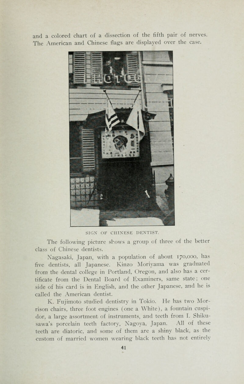 and a colored chart of a dissection of the fifth pair of nerves. The American and Chinese flags are displayed over the case. SIGN OF CHINESE DENTIST. The following- picture shows a group of three of the better class of Chinese dentists. Nagasaki, Japan, with a population of about 170,000, has five dentists, all Japanese. Kinzo Moriyama was graduated from the dental college in Portland, Oregon, and also has a cer- tificate from the Dental Board of Examiners, same state : one side of his card is in English, and the other Japanese, and he is called the American dentist. K. Fujimoto studied dentistry in Tokio. He has two Mor- rison chairs, three foot engines (one a White), a fountain cuspi- dor, a large assortment of instruments, and teeth from I. Shiku- -awa's porcelain teeth factory. Xagoya, Japan. All of these teeth are diatoric, and some of them are a shiny black, as the custom of married women wearing black teeth has not entirely