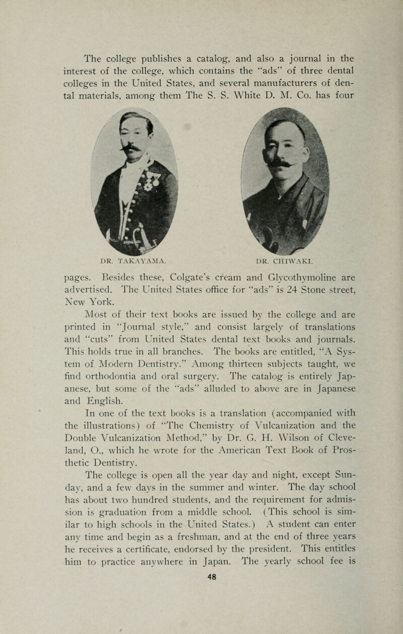 The college publishes a catalog, and also a journal in the interest of the college, which contains the ads of three dental colleges in the United States, and several manufacturers of den- tal materials, among them The S. S. White D. M. Co. has four DR. TAKAYAMA. DR. CHIWAKI. pages. Besides these, Colgate's cream and Glycothymoline are advertised. The United States office for ads is 24 Stone street, New York. Most of their text books are issued by the college and are printed in Journal style. and consist largely of translations and cuts from United States dental text books and journals. This holds true in all branches. The books are entitled, A Sys- tem of Modern Dentistry. Among thirteen subjects taught, we find orthodontia and oral surgery. The catalog is entirely Jap- anese, but some of the ads alluded to above are in Japanese and English. In one of the text books is a translation (accompanied with the illustrations) of The Chemistry of Vulcanization and the Double Vulcanization Method, by Dr. G. H. Wilson of Cleve- land, O., which he wrote for the American Text Book of Pros- thetic Dentistry. The college is open all the year day and night, except Sun- day, and a few days in the summer and winter. The day school has about two hundred students, and the requirement for admis- sion is graduation from a middle school. (This school is sim- ilar to high schools in the United States.) A student can enter any time and begin as a freshman, and at the end of three years he receives a certificate, endorsed by the president. This entitles him to practice anywhere in Japan. The yearly school fee is