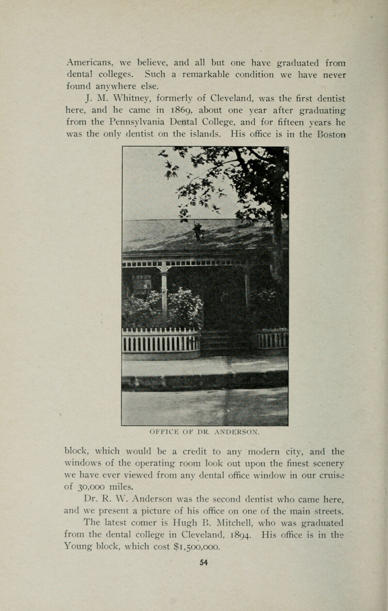 Americans, we believe, and all but one have graduated from dental colleges. Such a remarkable condition we have never found anywhere else. J. M. Whitney, formerly of Cleveland, was the first dentist here, and he came in 1869, about one year after graduating from the Pennsylvania Dental College, and for fifteen years he was the onlv dentist on the islands. His office is in the Boston OFFICK OF DR. AXDERSOX. block, which would be a credit to any modern city, and the windows of the operating room look out upon the finest scenery we have ever viewed from any dental office window in our cruise of 30,000 miles. Dr. R. \Y. Anderson was the second dentist who came here, and we present a picture of his office on one of the main streets. The latest comer is Hugh 15. Mitchell, who was graduated from the dental college in Cleveland, 1894. His office is in the Young block, which cost $1,500,000.