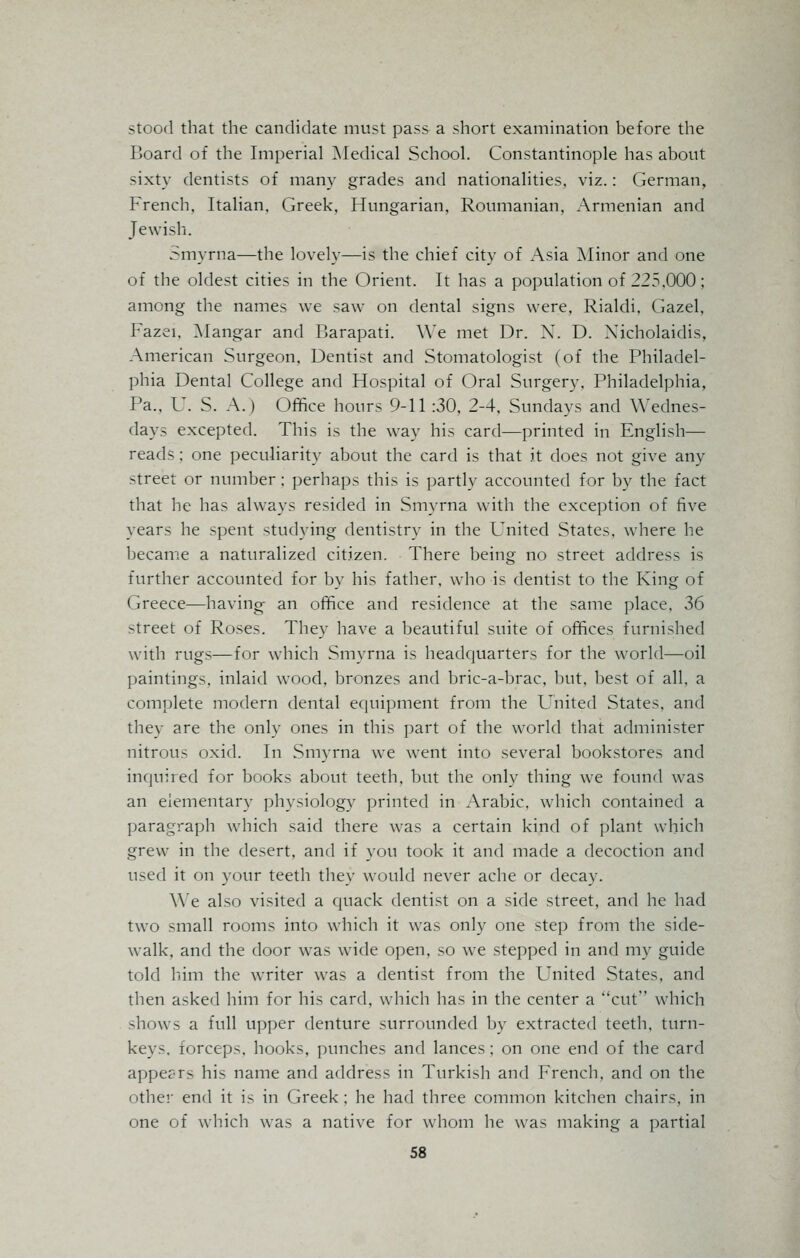 stood that the candidate must pass a short examination before the Board of the Imperial Medical School. Constantinople has about sixty dentists of many grades and nationalities, viz.: German, French, Italian. Greek, Hungarian, Roumanian, Armenian and Jewisli. Smyrna—the lovely—is the chief city of Asia Minor and one of the oldest cities in the Orient. It has a population of 225,000; among the names we saw on dental signs were, Rialdi, Gazel, Fazei, Mangar and Barapati. \Ye met Dr. X. D. Xicholaidis, American Surgeon, Dentist and Stomatologist (of the Philadel- phia Dental College and Hospital of Oral Surgery, Philadelphia, Pa., U. S. A.) Office hours 9-11:30, 2-4, Sundays and Wednes- days excepted. This is the way his card—printed in English— reads; one peculiarity about the card is that it does not give any street or number ; perhaps this is partly accounted for by the fact that he has always resided in Smyrna with the exception of five years he spent studying dentistry in the United States, where he became a naturalized citizen. There being no street address is further accounted for by his father, who is dentist to the King of Greece—having an office and residence at the same place, 36 street of Roses. They have a beautiful suite of offices furnished with rugs—for which Smyrna is headquarters for the world—oil paintings, inlaid wood, bronzes and bric-a-brac, but, best of all, a complete modern dental equipment from the United States, and they are the only ones in this part of the world that administer nitrous oxid. In Smyrna we went into several bookstores and inquired for books about teeth, but the only thing we found was an elementary physiology printed in Arabic, which contained a paragraph which said there was a certain kind of plant which grew in the desert, and if you took it and made a decoction and used it on your teeth they would never ache or decay. We also visited a quack dentist on a side street, and he had two small rooms into which it was only one step from the side- walk, and the door was wide open, so we stepped in and my guide told him the writer was a dentist from the United States, and then asked him for his card, which has in the center a ''cut which shows a full upper denture surrounded by extracted teeth, turn- keys, forceps, hooks, punches and lances; on one end of the card appec-rs his name and address in Turkish and French, and on the other end it is in Greek ; he had three common kitchen chairs, in one of which was a native for whom he was making a partial