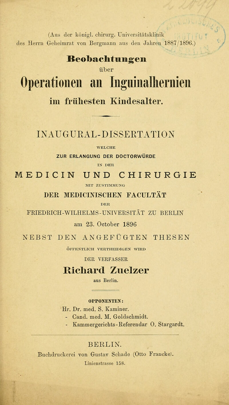(Aus der königl. chirurg. Universitätsklinik des Herrn Geheimrat von Bergmann aus den Jahren 1887/1896.) Beobachtungen über Operationen an Inguinalhernien im frühesten Kindesalter. INAUGURAL-DISSEKTATION WELCHE ZUR ERLANGUNG DER DOCTORWÜRDE IN DER MEDICIN UND CHIRURGIE MIT ZUSTIMMUNG DER MEDICINISCHEN FACULTÄT DER FRIEDRICH-WILHELMS-UNIVERSITÄT ZU BERLIN am 23. October 1896 NEBST DEN ANGEFÜGTEN THESEN ÖFFENTLICH VERTHEIDIGEN WIRD DER VERFASSER Richard Zuelzer aus Berlin. OPPONENTEN: Hr. Dr. med. S. Kaminer. - Cand. med. M. Goldschmidt. - Kammergerichts-Referendar 0. Stargardt. BERLIN. Buchdruckerei von Gustav Schade (Otto Francke). Linienstrasse 158.