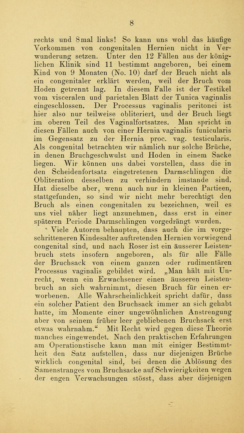 rechts und 8mal links! So kann uns wohl das häufige Vorkommen von congenitalen Hernien nicht in Ver- wunderung setzen. Unter den 12 Fällen aus der könig- lichen Klinik sind 11 bestimmt angeboren, bei einem Kind von 9 Monaten (No. 10) darf der Bruch nicht als ein congenitaler erklärt werden, weil der Bruch vom Hoden getrennt lag. In diesem Falle ist der Testikel vom visceralen und parietalen Blatt der Tunica vaginalis eingeschlossen. Der Processus vaginalis peritonei ist hier also nur teilweise obliteriert, und der Bruch liegt im oberen Teil des Vaginalfortsatzes. Man spricht in diesen Fällen auch von einer Hernia vaginalis funicularis im Gegensatz zu der Hernia proc. vag. testicularis. Als congenital betrachten wir nämlich nur solche Brüche, in denen Bruchgeschwulst und Hoden in einem Sacke liegen. Wir können uns dabei vorstellen, dass die in den Scheidenfortsatz eingetretenen Darmschlingen die Obliteration desselben zu verhindern imstande sind. Hat dieselbe aber, wenn auch nur in kleinen Partieen, stattgefunden, so sind wir nicht mehr berechtigt den Bruch als einen congenitalen zu bezeichnen, weil es uns viel näher liegt anzunehmen, dass erst in einer späteren Periode Darmschlingen vorgedrängt wurden. * Viele Autoren behaupten, dass auch die im vorge- schritteneren Kindesalter auftretenden Hernien vorwiegend congenital sind, und nach Roser ist ein äusserer Leisten- bruch stets insofern angeboren, als für alle Fälle der Bruchsack von einem ganzen oder rudimentären Processus vaginalis gebildet wird. „Man hält mit Un- recht, wenn ein Erwachsener einen äusseren Leisten- bruch an sich wahrnimmt, diesen Bruch für einen er- worbenen. Alle Wahrscheinlichkeit spricht dafür, dass ein solcher Patient den Bruchsack immer an sich gehabt hatte, im Momente einer ungewöhnlichen Anstrengung aber von seinem früher leer gebliebenen Bruchsack erst etwas wahrnahm. Mit Recht wird gegen diese Theorie manches eingewendet. Nach den praktischen Erfahrungen am Operationstische kann man mit einiger Bestimmt- heit den Satz aufstellen, dass nur diejenigen Brüche wirklich congenital sind, bei denen die Ablösung des Samenstranges vom Bruchsacke auf Schwierigkeiten wegen der engen Verwachsungen stösst, dass aber diejenigen