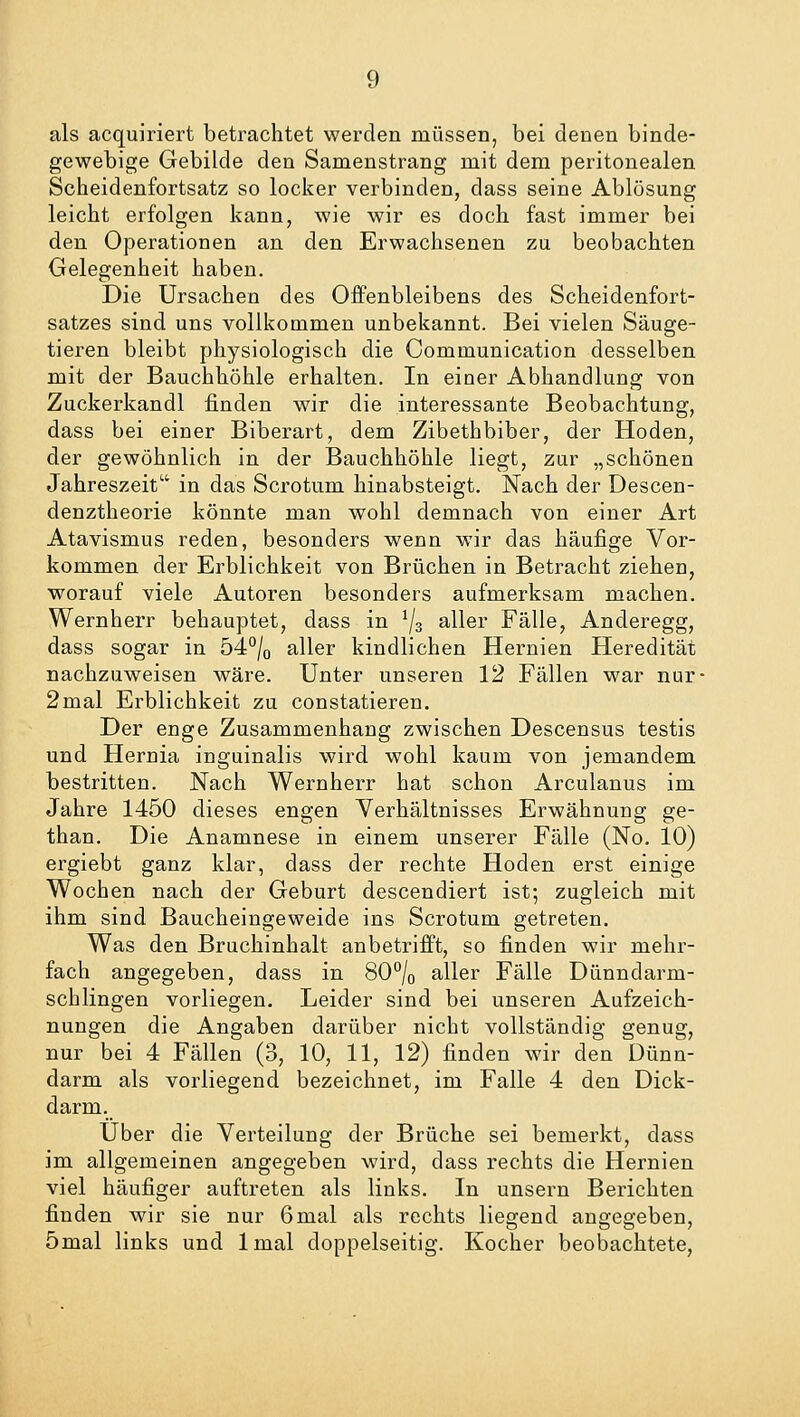 als acquiriert betrachtet werden müssen, bei denen binde- gewebige Gebilde den Samenstrang mit dem peritonealen Scheidenfortsatz so locker verbinden, dass seine Ablösung leicht erfolgen kann, wie wir es doch fast immer bei den Operationen an den Erwachsenen zu beobachten Gelegenheit haben. Die Ursachen des Offenbleibens des Scheidenfort- satzes sind uns vollkommen unbekannt. Bei vielen Säuge- tieren bleibt physiologisch die Communication desselben mit der Bauchhöhle erhalten. In einer Abhandlung von Zuckerkandl finden wir die interessante Beobachtung, dass bei einer Biberart, dem Zibethbiber, der Hoden, der gewöhnlich in der Bauchhöhle liegt, zur „schönen Jahreszeit in das Scrotum hinabsteigt. Nach der Descen- denztheorie könnte man wohl demnach von einer Art Atavismus reden, besonders wenn wir das häufige Vor- kommen der Erblichkeit von Brüchen in Betracht ziehen, worauf viele Autoren besonders aufmerksam machen. Wernherr behauptet, dass in J/3 aller Fälle, Anderegg, dass sogar in 54°/0 aller kindlichen Hernien Heredität nachzuweisen wäre. Unter unseren 12 Fällen war nur- 2mal Erblichkeit zu constatieren. Der enge Zusammenhang zwischen Descensus testis und Hernia inguinalis wird wohl kaum von jemandem bestritten. Nach Wernherr hat schon Arculanus im Jahre 1450 dieses engen Verhältnisses Erwähnung ge- than. Die Anamnese in einem unserer Fälle (No. 10) ergiebt ganz klar, dass der rechte Hoden erst einige Wochen nach der Geburt descendiert ist; zugleich mit ihm sind Baucheingeweide ins Scrotum getreten. Was den Bruchinhalt anbetrifft, so finden wir mehr- fach angegeben, dass in 80°/0 aller Fälle Dünndarm- schlingen vorliegen. Leider sind bei unseren Aufzeich- nungen die Angaben darüber nicht vollständig genug, nur bei 4 Fällen (3, 10, 11, 12) finden wir den Dünn- darm als vorliegend bezeichnet, im Falle 4 den Dick- darm. Über die Verteilung der Brüche sei bemerkt, dass im allgemeinen angegeben wird, dass rechts die Hernien viel häufiger auftreten als links. In unsern Berichten finden wir sie nur 6mal als rechts liegend angegeben, 5mal links und lmal doppelseitig. Kocher beobachtete,