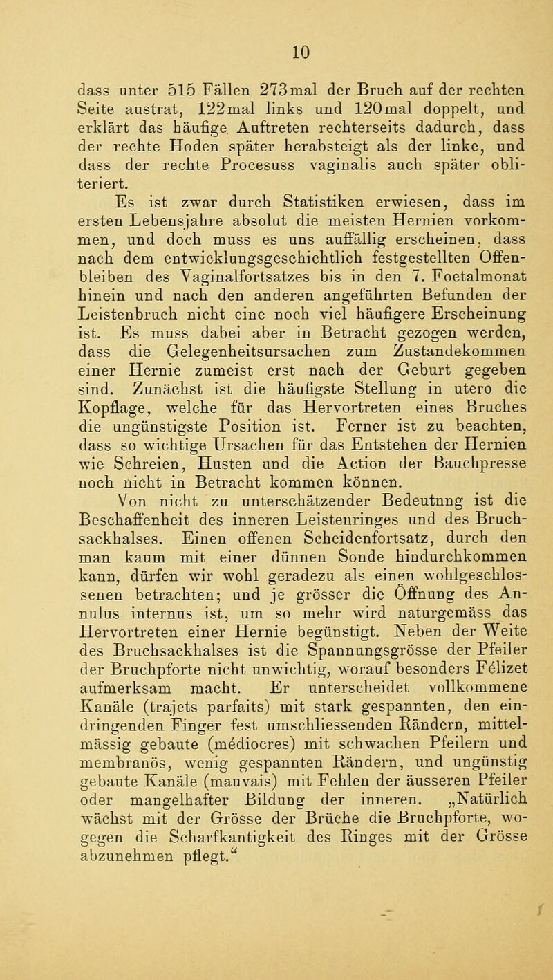 dass unter 515 Fällen 273mal der Bruch auf der rechten Seite austrat, 122mal links und 120mal doppelt, und erklärt das häufige. Auftreten rechterseits dadurch, dass der rechte Hoden später herabsteigt als der linke, und dass der rechte Procesuss vaginalis auch später obli- teriert. Es ist zwar durch Statistiken erwiesen, dass im ersten Lebensjahre absolut die meisten Hernien vorkom- men, und doch muss es uns auffällig erscheinen, dass nach dem entwicklungsgeschichtlich festgestellten Offen- bleiben des Vaginalfortsatzes bis in den 7. Foetalmonat hinein und nach den anderen angeführten Befunden der Leistenbruch nicht eine noch viel häufigere Erscheinung ist. Es muss dabei aber in Betracht gezogen werden, dass die Gelegenheitsursachen zum Zustandekommen einer Hernie zumeist erst nach der Geburt gegeben sind. Zunächst ist die häufigste Stellung in utero die Kopflage, welche für das Hervortreten eines Bruches die ungünstigste Position ist. Ferner ist zu beachten, dass so wichtige Ursachen für das Entstehen der Hernien wie Schreien, Husten und die Action der Bauchpresse noch nicht in Betracht kommen können. Von nicht zu unterschätzender Bedeutung ist die Beschaffenheit des inneren Leistenringes und des Bruch- sackhalses. Einen offenen Scheidenfortsatz, durch den man kaum mit einer dünnen Sonde hindurchkommen kann, dürfen wir wohl geradezu als einen wohlgeschlos- senen betrachten; und je grösser die Öffnung des An- nulus internus ist, um so mehr wird naturgemäss das Hervortreten einer Hernie begünstigt. Neben der Weite des Bruchsackhalses ist die Spannungsgrösse der Pfeiler der Bruchpforte nicht unwichtig, worauf besonders Felizet aufmerksam macht. Er unterscheidet vollkommene Kanäle (trajets parfaits) mit stark gespannten, den ein- dringenden Finger fest umschliessenden Rändern, mittel- mässig gebaute (mediocres) mit schwachen Pfeilern und membranös, wenig gespannten Rändern, und ungünstig gebaute Kanäle (mauvais) mit Fehlen der äusseren Pfeiler oder mangelhafter Bildung der inneren. „Natürlich wächst mit der Grösse der Brüche die Bruchpforte, wo- gegen die Scharfkantigkeit des Ringes mit der Grösse abzunehmen pflegt.