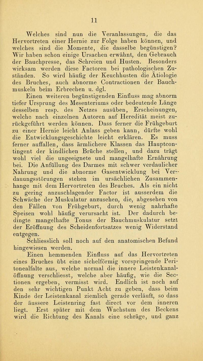 Welches sind nun die Veranlassungen, die das Hervortreten einer Hernie zur Folge haben können, und welches sind die Momente, die dasselbe begünstigen? Wir haben schon einige Ursachen erwähnt, den Gebrauch der Bauchpresse, das Schreien und Husten. Besonders wirksam werden diese Factoren bei pathologischen Zu- ständen. So wird häufig der Keuchhusten die Ätiologie des Bruches, auch abnorme Contractionen der Bauch- muskeln beim Erbrechen u. dgl. Einen weiteren begünstigenden Einfluss mag abnorm tiefer Ursprung des Mesenteriums oder bedeutende Länge desselben resp. des Netzes ausüben, Erscheinungen, welche nach einzelnen Autoren auf Heredität meist zu- rückgeführt werden können. Dass ferner die Frühgeburt zu einer Hernie leicht Anlass geben kann, dürfte wohl die Entwicklungsgeschichte leicht erklären. Es muss ferner auffallen, dass ärmlichere Klassen das Hauptcon- tingent der kindlichen Brüche stellen, und dazu trägt wohl viel die ungeeignete und mangelhafte Ernährung bei. Die Anfüllung des Darmes mit schwer verdaulicher Nahrung und die abnorme Gasentwicklung bei Ver- dauungsstörungen stehen im ursächlichen Zusammen- hange mit dem Hervortreten des Bruches. Als ein nicht zu gering anzuschlagender Factor ist ausserdem die Schwäche der Muskulatur anzusehen, die, abgesehen von den Fällen von Frühgeburt, durch wenig nahrhafte Speisen wohl häufig verursacht ist. Der dadurch be- dingte mangelhafte Tonus der Bauchmuskulatur setzt der Eröffnung des Scheidenfortsatzes wenig Widerstand entgegen. Schliesslich soll noch auf den anatomischen Befund hingewiesen werden. Einen hemmenden Einfluss auf das Hervortreten eines Bruches übt eine sichelförmig vorspringende Peri- tonealfalte aus, welche normal die innere Leistenkanal- öffnung verschliesst, welche aber häufig, wie die Sec- tionen ergeben, vermisst wird. Endlich ist noch auf den sehr wichtigen Punkt Acht zu geben, dass beim Kinde der Leistenkanal ziemlich gerade verläuft, so dass der äussere Leistenring fast direct vor dem inneren liegt. Erst später mit dem Wachstum des Beckens wird die Richtung des Kanals eine schräge, und ganz