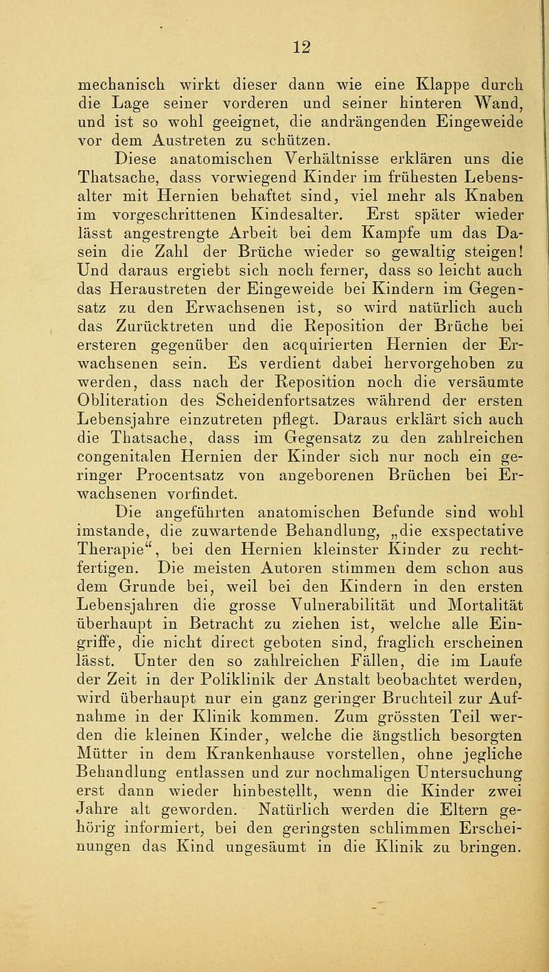 mechanisch wirkt dieser dann wie eine Klappe durch die Lage seiner vorderen und seiner hinteren Wand, und ist so wohl geeignet, die andrängenden Eingeweide vor dem Austreten zu schützen. Diese anatomischen Verhältnisse erklären uns die Thatsache, dass vorwiegend Kinder im frühesten Lebens- alter mit Hernien behaftet sind, viel mehr als Knaben im vorgeschrittenen Kindesalter. Erst später wieder lässt angestrengte Arbeit bei dem Kampfe um das Da- sein die Zahl der Brüche wieder so gewaltig steigen! Und daraus ergiebt sich noch ferner, dass so leicht auch das Heraustreten der Eingeweide bei Kindern im Gegen- satz zu den Erwachsenen ist, so wird natürlich auch das Zurücktreten und die Reposition der Brüche bei ersteren gegenüber den acquirierten Hernien der Er- wachsenen sein. Es verdient dabei hervorgehoben zu werden, dass nach der Reposition noch die versäumte Obliteration des Scheidenfortsatzes während der ersten Lebensjahre einzutreten pflegt. Daraus erklärt sich auch die Thatsache, dass im Gegensatz zu den zahlreichen congenitalen Hernien der Kinder sich nur noch ein ge- ringer Procentsatz von angeborenen Brüchen bei Er- wachsenen vorfindet. Die angeführten anatomischen Befunde sind wohl imstande, die zuwartende Behandlung, „die exspectative Therapie, bei den Hernien kleinster Kinder zu recht- fertigen. Die meisten Autoren stimmen dem schon aus dem Grunde bei, weil bei den Kindern in den ersten Lebensjahren die grosse Vulnerabilität und Mortalität überhaupt in Betracht zu ziehen ist, welche alle Ein- griffe, die nicht direct geboten sind, fraglich erscheinen lässt. Unter den so zahlreichen Fällen, die im Laufe der Zeit in der Poliklinik der Anstalt beobachtet werden, wird überhaupt nur ein ganz geringer Bruchteil zur Auf- nahme in der Klinik kommen. Zum grössten Teil wer- den die kleinen Kinder, welche die ängstlich besorgten Mütter in dem Krankenhause vorstellen, ohne jegliche Behandlung entlassen und zur nochmaligen Untersuchung erst dann wieder hinbestellt, wenn die Kinder zwei Jahre alt geworden. Natürlich werden die Eltern ge- hörig informiert, bei den geringsten schlimmen Erschei- nungen das Kind ungesäumt in die Klinik zu bringen.