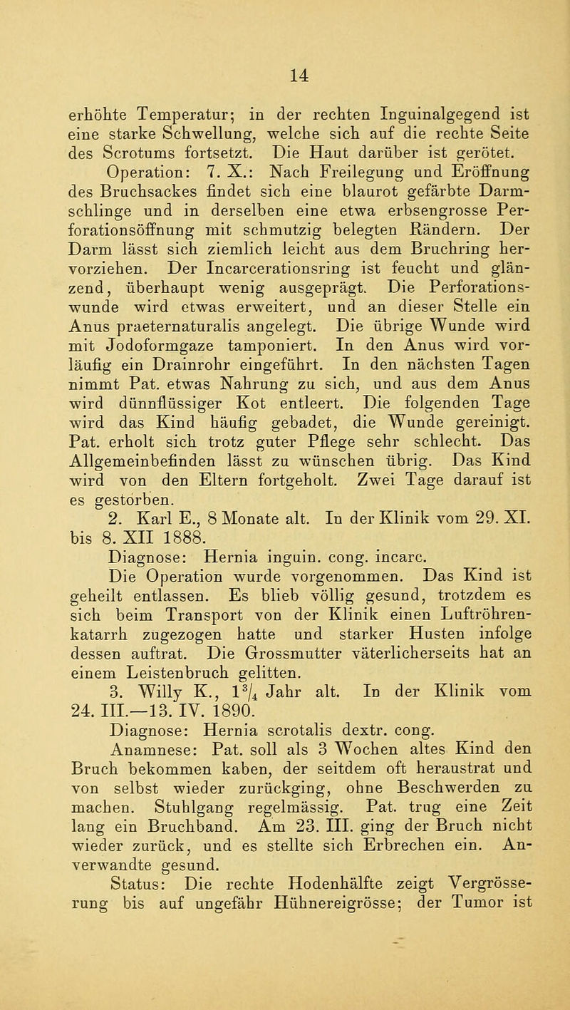 erhöhte Temperatur; in der rechten Inguinalgegend ist eine starke Schwellung, welche sich auf die rechte Seite des Scrotums fortsetzt. Die Haut darüber ist gerötet. Operation: 7. X.: Nach Freilegung und Eröffnung des Bruchsackes findet sich eine blaurot gefärbte Darm- schlinge und in derselben eine etwa erbsengrosse Per- forationsöffnung mit schmutzig belegten Rändern. Der Darm lässt sich ziemlich leicht aus dem Bruchring her- vorziehen. Der Incarcerationsring ist feucht und glän- zend, überhaupt wenig ausgeprägt. Die Perforations- wunde wird etwas erweitert, und an dieser Stelle ein Anus praeternaturalis angelegt. Die übrige Wunde wird mit Jodoformgaze tamponiert. In den Anus wird vor- läufig ein Drainrohr eingeführt. In den nächsten Tagen nimmt Pat. etwas Nahrung zu sich, und aus dem Anus wird dünnflüssiger Kot entleert. Die folgenden Tage wird das Kind häufig gebadet, die Wunde gereinigt. Pat. erholt sich trotz guter Pflege sehr schlecht. Das Allgemeinbefinden lässt zu wünschen übrig. Das Kind wird von den Eltern fortgeholt. Zwei Tage darauf ist es gestorben. 2. Karl E., 8 Monate alt. In der Klinik vom 29. XL bis 8. XII 1888. Diagnose: Hernia inguin. cong. incarc. Die Operation wurde vorgenommen. Das Kind ist geheilt entlassen. Es blieb völlig gesund, trotzdem es sich beim Transport von der Klinik einen Luftröhren- katarrh zugezogen hatte und starker Husten infolge dessen auftrat. Die Grossmutter väterlicherseits hat an einem Leistenbruch gelitten. 3. Willy K., l3/4 Jahr alt. In der Klinik vom 24. III.—13. IV. 1890. Diagnose: Hernia scrotalis dextr. cong. Anamnese: Pat. soll als 3 W7ochen altes Kind den Bruch bekommen kaben, der seitdem oft heraustrat und von selbst wieder zurückging, ohne Beschwerden zu machen. Stuhlgang regelmässig. Pat. trug eine Zeit lang ein Bruchband. Am 23. III. ging der Bruch nicht wieder zurück, und es stellte sich Erbrechen ein. An- verwandte gesund. Status: Die rechte Hodenhälfte zeigt Vergrösse- rung bis auf ungefähr Hühnereigrösse; der Tumor ist