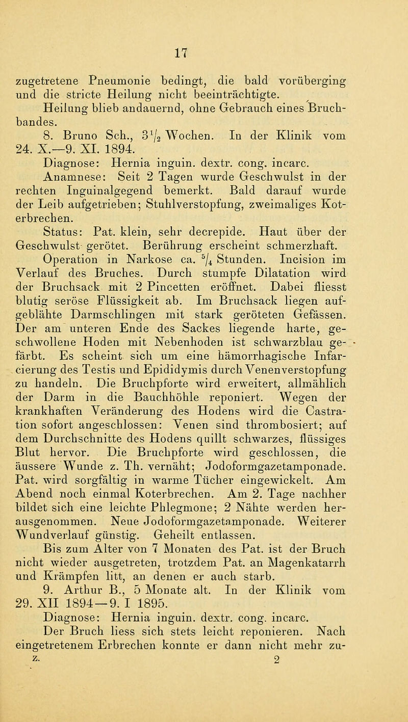 zugetretene Pneumonie bedingt, die bald vorüberging und die stricte Heilung nicht beeinträchtigte. Heilung blieb andauernd, ohne Gebrauch eines Bruch- bandes. 8. Bruno Seh., o1^ Wochen. In der Klinik vom 24. X.—9. XL 1894. Diagnose: Hernia inguin. dextr. cong. incarc. Anamnese: Seit 2 Tagen wurde Geschwulst in der rechten Inguinalgegend bemerkt. Bald darauf wurde der Leib aufgetrieben; Stuhlverstopfung, zweimaliges Kot- erbrechen. Status: Pat. klein, sehr decrepide. Haut über der Geschwulst gerötet. Berührung erscheint schmerzhaft. Operation in Narkose ca. 5/4 Stunden. Incision im Verlauf des Bruches. Durch stumpfe Dilatation wird der Bruchsack mit 2 Pincetten eröffnet. Dabei fLiesst blutig seröse Flüssigkeit ab. Im Bruchsack liegen auf- geblähte Darmschlingen mit stark geröteten Gefässen. Der am unteren Ende des Sackes liegende harte, ge- schwollene Hoden mit Nebenhoden ist schwarzblau ge- färbt. Es scheint sich um eine hämorrhagische Infar- cierung des Testis und Epididymis durch Venenverstopfung zu handeln. Die Bruchpforte wird erweitert, allmählich der Darm in die Bauchhöhle reponiert. Wegen der krankhaften Veränderung des Hodens wird die Cassa- tion sofort angeschlossen: Venen sind thrombosiert; auf dem Durchschnitte des Hodens quillt schwarzes, flüssiges Blut hervor. Die Bruchpforte wird geschlossen, die äussere Wunde z. Th. vernäht; Jodoformgazetamponade. Pat. wird sorgfältig in warme Tücher eingewickelt. Am Abend noch einmal Koterbrechen. Am 2. Tage nachher bildet sich eine leichte Phlegmone; 2 Nähte werden her- ausgenommen. Neue Jodoformgazetamponade. Weiterer Wundverlauf günstig. Geheilt entlassen. Bis zum Alter von 7 Monaten des Pat. ist der Bruch nicht wieder ausgetreten, trotzdem Pat. an Magenkatarrh und Krämpfen litt, an denen er auch starb. 9. Arthur B., 5 Monate alt. In der Klinik vom 29. XII 1894—9. I 1895. Diagnose: Hernia inguin. dextr. cong. incarc. Der Bruch liess sich stets leicht reponieren. Nach eingetretenem Erbrechen konnte er dann nicht mehr zu- z- 2