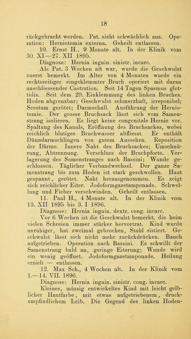 rückgebracht werden. Pat. sieht schwächlich aus. Ope- ration: Herniotomia externa. Geheilt entlassen. 10. Ernst H., 9 Monate alt. In der Klinik vom 30. XI—27. XII 1895. Diagnose: Hernia inguin. sinistr. incarc. Als Pat. 3 Wochen alt war, wurde die Geschwulst zuerst bemerkt. Im Alter von 4 Monaten wurde ein rechtsseitiger eingeklemmter Bruch operiert mit daran anschliessender Castration. Seit 14 Tagen Spasmus glot- tidis. Seit dem 29. Einklemmung des linken Bruches. Hoden abgrenzbar; Geschwulst schmerzhaft, irreponibel; Scrotum gerötet-, Darmschall. Ausführung der Hernio- tomie. Der grosse Bruchsack lässt sich vom Samen- strang isolieren. Es liegt keine congenitale Hernie vor. Spaltung des Kanals, Eröffnung des Bruchsackes, wobei reichlich blutiges Bruchwasser abfliesst. Er enthält Dünndarmschlingen von gutem Aussehen. Reposition der Därme. Innere Naht des Bruchsackes; Umschnü- rung, Abtrennung. Verschluss der Bruchpforte. Ver- lagerung des Samenstranges nach Bassini; Wunde ge- schlossen. Täglicher Verbandwechsel. Der ganze Sa- menstrang bis zum Hoden ist stark geschwollen. Haut gespannt, gerötet. Naht herausgenommen. Es zeigt sich reichlicher Eiter. Jodoformgazetamponade. Schwel- lung und Fieber verschwinden. Geheilt entlassen. 11. Paul H., 4 Monate alt. In der Klinik vom 13. XII 1895 bis 3. I 1896. Diagnose: Hernia inguin. dextr. cong. incarc. Vor 6 Wochen ist die Geschwulst bemerkt, die beim vielen Schreien immer stärker hervortrat. Kind wurde unruhiger, hat zweimal gebrochen, Stuhl sistiert. Ge- schwulst lässt sich nicht mehr zurückdrücken. Bauch aufgetrieben. Operation nach Bassini. Es schwillt der Samenstrang bald an, geringe Eiterung; Wunde wird ein wenig geöffnet. Jodoformgazetamponade. Heilung erzielt — entlassen. 12. Max Seh., 4 Wochen alt. In der Klinik vom 1.—14. VII. 1896. Diagnose: Hernia inguin. sinistr. cong. incarc. Kleines, massig entwickeltes Kind mit leicht gelb- licher Hautfarbe, mit etwas aufgetriebenem, druck- empfindlichem Leib. Die Gegend des linken Hoden-
