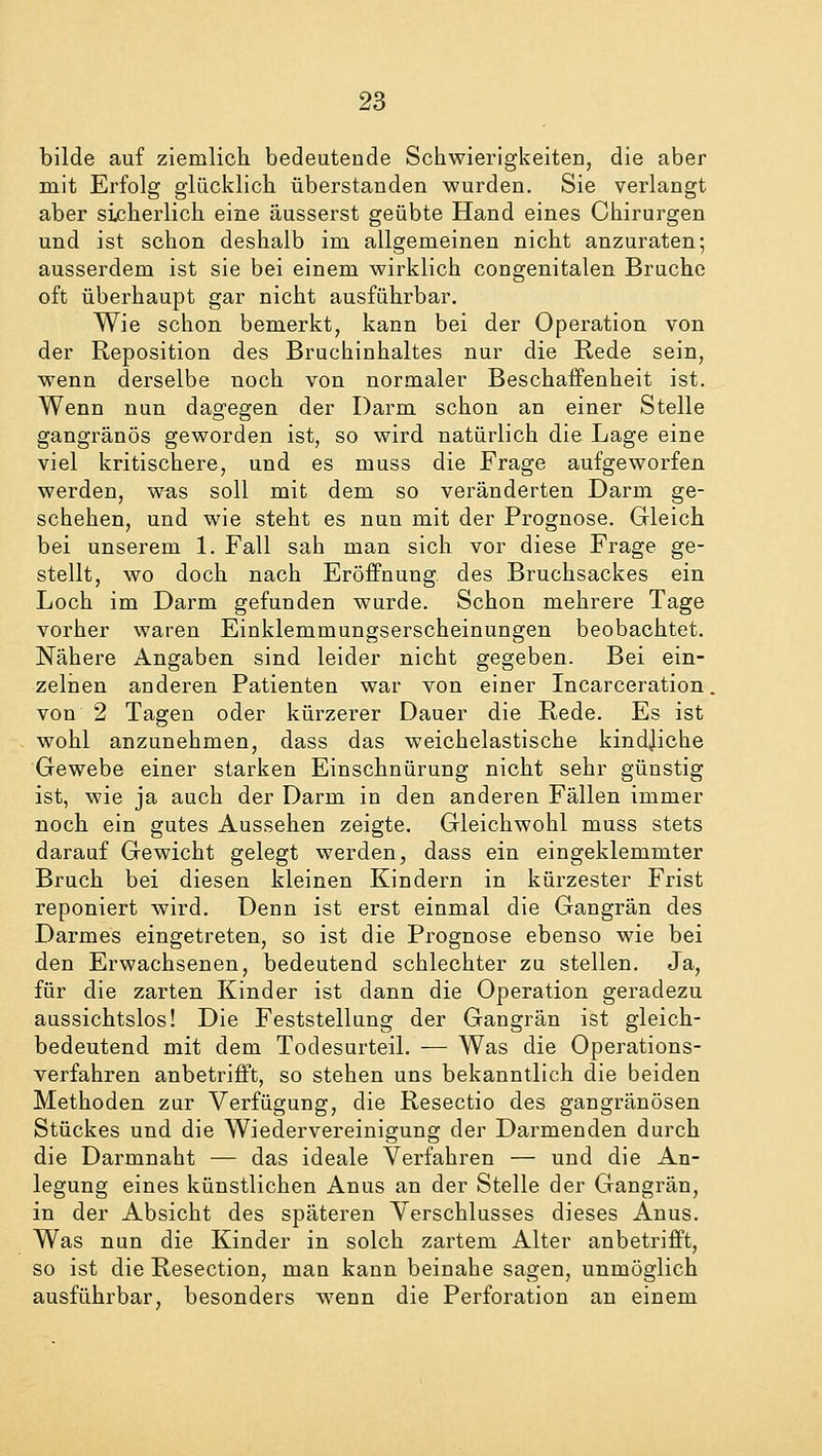 bilde auf ziemlich bedeutende Schwierigkeiten, die aber mit Erfolg glücklich überstanden wurden. Sie verlangt aber sicherlich eine äusserst geübte Hand eines Chirurgen und ist schon deshalb im allgemeinen nicht anzuraten; ausserdem ist sie bei einem wirklich congenitalen Bruche oft überhaupt gar nicht ausführbar. Wie schon bemerkt, kann bei der Operation von der Reposition des Bruchinhaltes nur die Rede sein, wenn derselbe noch von normaler Beschaffenheit ist. Wenn nun dagegen der Darm schon an einer Stelle gangränös geworden ist, so wird natürlich die Lage eine viel kritischere, und es muss die Frage aufgeworfen werden, was soll mit dem so veränderten Darm ge- schehen, und wie steht es nun mit der Prognose. Gleich bei unserem 1. Fall sah man sich vor diese Frage ge- stellt, wo doch nach Eröffnung, des Bruchsackes ein Loch im Darm gefunden wurde. Schon mehrere Tage vorher waren Einklemmungserscheinungen beobachtet. Nähere Angaben sind leider nicht gegeben. Bei ein- zelnen anderen Patienten war von einer Incarceration. von 2 Tagen oder kürzerer Dauer die Rede. Es ist wohl anzunehmen, dass das weichelastische kindjiche Gewebe einer starken Einschnürung nicht sehr günstig ist, wie ja auch der Darm in den anderen Fällen immer noch ein gutes Aussehen zeigte. Gleichwohl muss stets darauf Gewicht gelegt werden, dass ein eingeklemmter Bruch bei diesen kleinen Kindern in kürzester Frist reponiert wird. Denn ist erst einmal die Gangrän des Darmes eingetreten, so ist die Prognose ebenso wie bei den Erwachsenen, bedeutend schlechter zu stellen. Ja, für die zarten Kinder ist dann die Operation geradezu aussichtslos! Die Feststellung der Gangrän ist gleich- bedeutend mit dem Todesurteil. — Was die Operations- verfahren anbetrifft, so stehen uns bekanntlich die beiden Methoden zur Verfügung, die Resectio des gangränösen Stückes und die Wiedervereinigung der Därmen den durch die Darmnaht — das ideale Verfahren — und die An- legung eines künstlichen Anus an der Stelle der Gangrän, in der Absicht des späteren Verschlusses dieses Anus. Was nun die Kinder in solch zartem Alter anbetrifft, so ist die Resection, man kann beinahe sagen, unmöglich ausführbar, besonders wenn die Perforation an einem